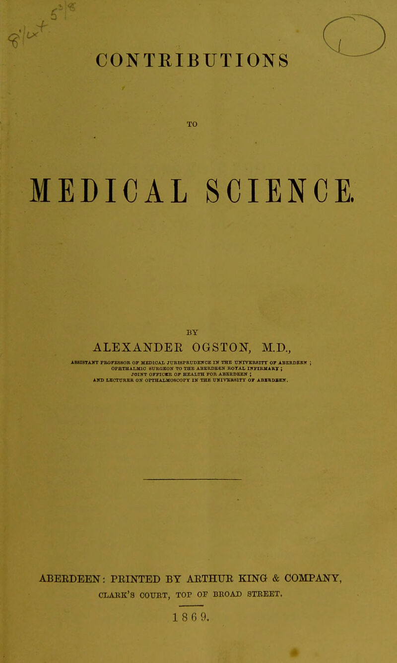 CONTRIBUTIONS TO MEDICAL SCIENCE. BY ALEXANDER OGSTON, M.D., AB8ISTAKT FBOrESBOR OF MEDICAL JURIBPRUDElf CE IN THC UNIVERfllTT 07 ABKRDEBIT ; OPHTHALMIC BURGEON TO THE ABERDEEN ROTAL INriBKART ; JOINT OFFICER OF HEALTH FOR ABERDEEN ; AVD UCrURBR OK OPTHALMOaOOPY IH THE U1IIVXR8ITT OF ABKRDXBir. ABERDEEN: PRINTED BY ARTHUR KING & COMPANY, CLARK'S COTOT, TOP OF BROAD STKEKT.