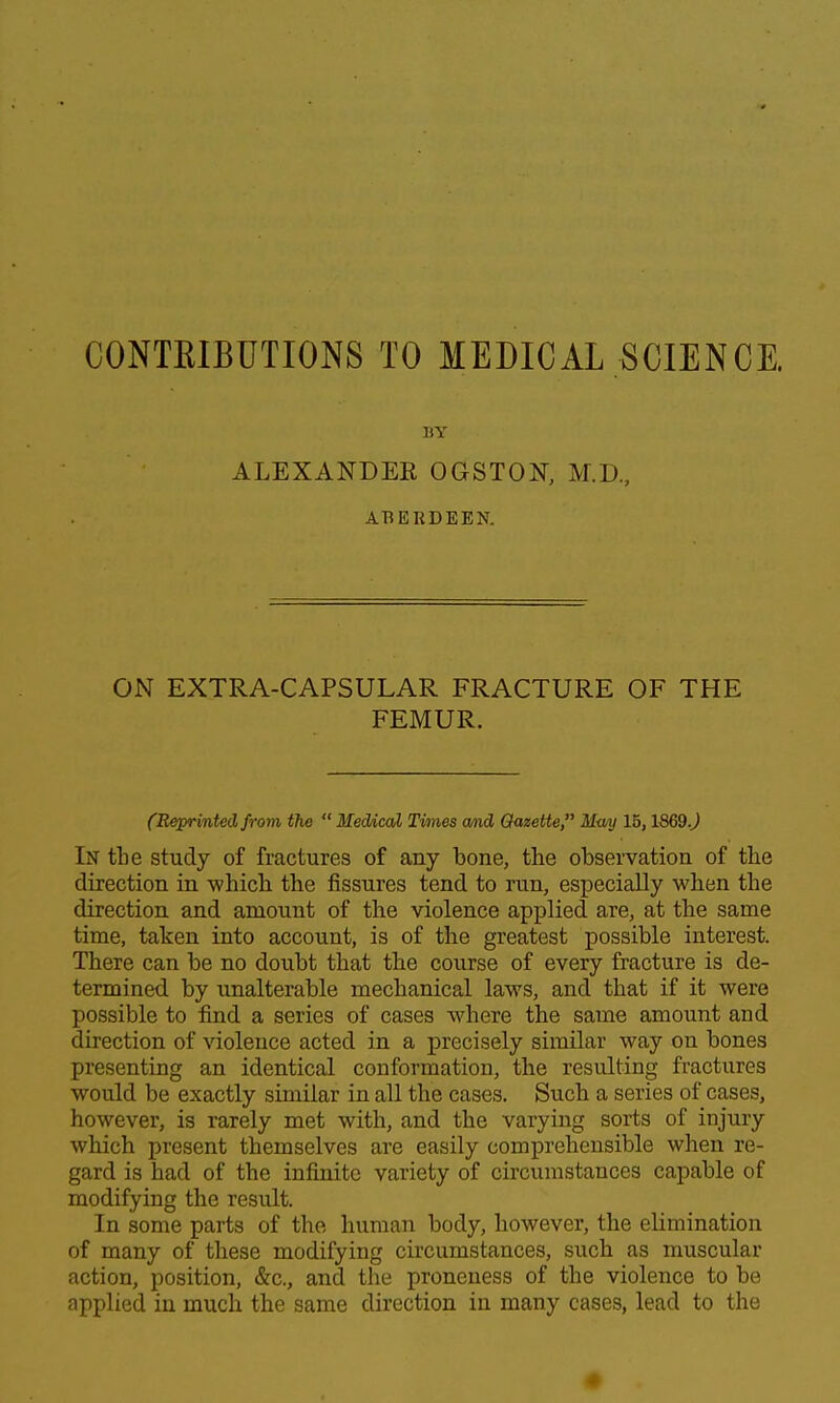 CONTKIBUTIONS TO MEDICAL SCIENCE. BY ALEXANDEE OGSTON, M.D, ABERDEEN. ON EXTRA-CAPSULAR FRACTURE OF THE FEMUR. (Reprinted from the  Medial Times cmd Gazette  Mmj IB, 1669.^ In tbe study of fractures of any bone, the observation of the direction in which the fissures tend to run, especially when the direction and amount of the violence applied are, at the same time, taken into account, is of the greatest possible interest. There can be no doubt that the course of every fracture is de- termined by unalterable mechanical laws, and that if it were possible to find a series of cases where the same amount and direction of violence acted in a precisely similar way on bones presenting an identical conformation, the resulting fractures would be exactly similar in all the cases. Such a series of cases, however, is rarely met with, and the varying sorts of injury which present themselves are easily comprehensible when re- gard is had of the infinite variety of circumstances capable of modifying the result. In some parts of the human body, however, the elimination of many of these modifying circumstances, such as muscular action, position, &c., and the proneuess of the violence to be applied in much the same direction in many cases, lead to the