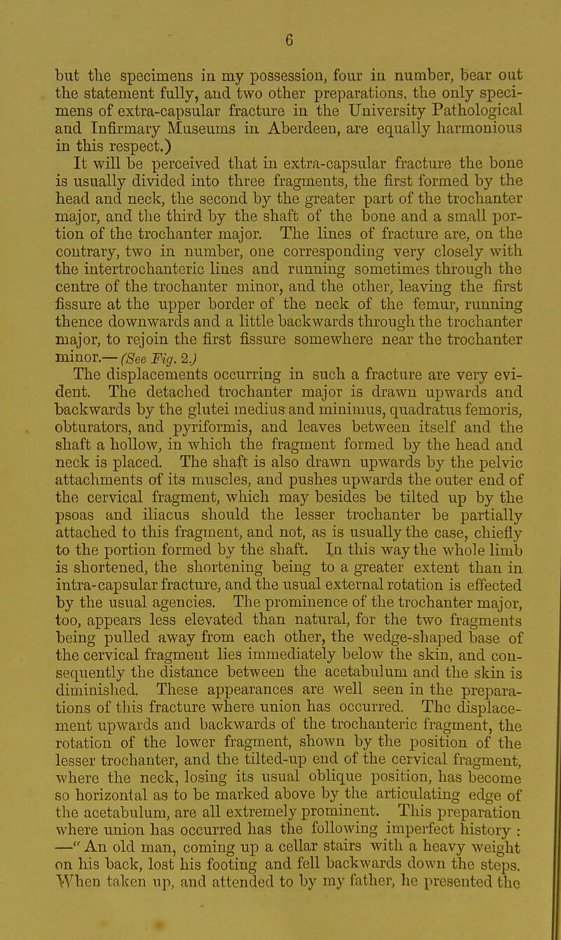 but tlie specimens ia my possession, four in number, bear out the statement fully, and two other preparations, the only speci- mens of extra-capsular fracture in the University Pathological and Infirmary Museums in Aberdeen, are equally harmonious in this respect.) It wiU be perceived that in extra-capsular fracture the bone is usually divided into three fragments, the first formed by the head and neck, the second by the greater part of the trochanter major, and the third by the shaft of the bone and a small por- tion of the trochanter major. The lines of fracture are, on the contrary, two in number, one corresponding very closely with the intertrochanteric lines and running sometimes through the centre of the trochanter minor, and the other, leaving the first fissure at the upper border of the neck of the femur, running thence downwards and a little backwards through the trochanter major, to rejoin the first fissure somewhere near the trochanter minor.— (See Fig. 2.) The displacements occurring in such a fracture are very evi- dent. The detached trochanter major is drawn upwards and backwards by the glutei medius and minimus, qiiadratus femoris, obturators, and pyriformis, and leaves between itself and the shaft a hollow, in which the fragment formed by the head and neck is placed. The shaft is also drawn upwards by the pelvic attachments of its muscles, and pushes upwards the outer end of the cervical fragment, which may besides be tilted up by the psoas and iliacus should the lesser trochanter be partially attached to this fragment, and not, as is usually the case, chiefly to the portion formed by the shaft. In this way the whole limb is shortened, the shortening being to a greater extent than in intra-capsular fracture, and the usual external rotation is effected by the usual agencies. The prominence of the trochanter major, too, appears less elevated than natural, for the two fragments being pulled away from each other, the wedge-shajDed base of the cervical fragment lies immediately below the skin, and con- sequently the distance between the acetabulum and the skin is dimiuislied. These appearances are well seen in the prepara- tions of this fracture where union has occurred. The displace- ment upwards and backwards of the trochanteric fragment, the rotation of the lower fragment, shown by the position of the lesser trochanter, and the tilted-up end of the cervical fragment, where the neck, losing its usual oblique position, has become so horizontal as to be marked above by the articulating edge of the acetabulum, are all extremely prominent. ^ This preparation where union has occurred has the following imperfect history : — An old man, coming up a cellar stairs with a heavy weight on his back, lost his footing and fell backwards down the steps. When taken up, and attended to by my father, he presented the
