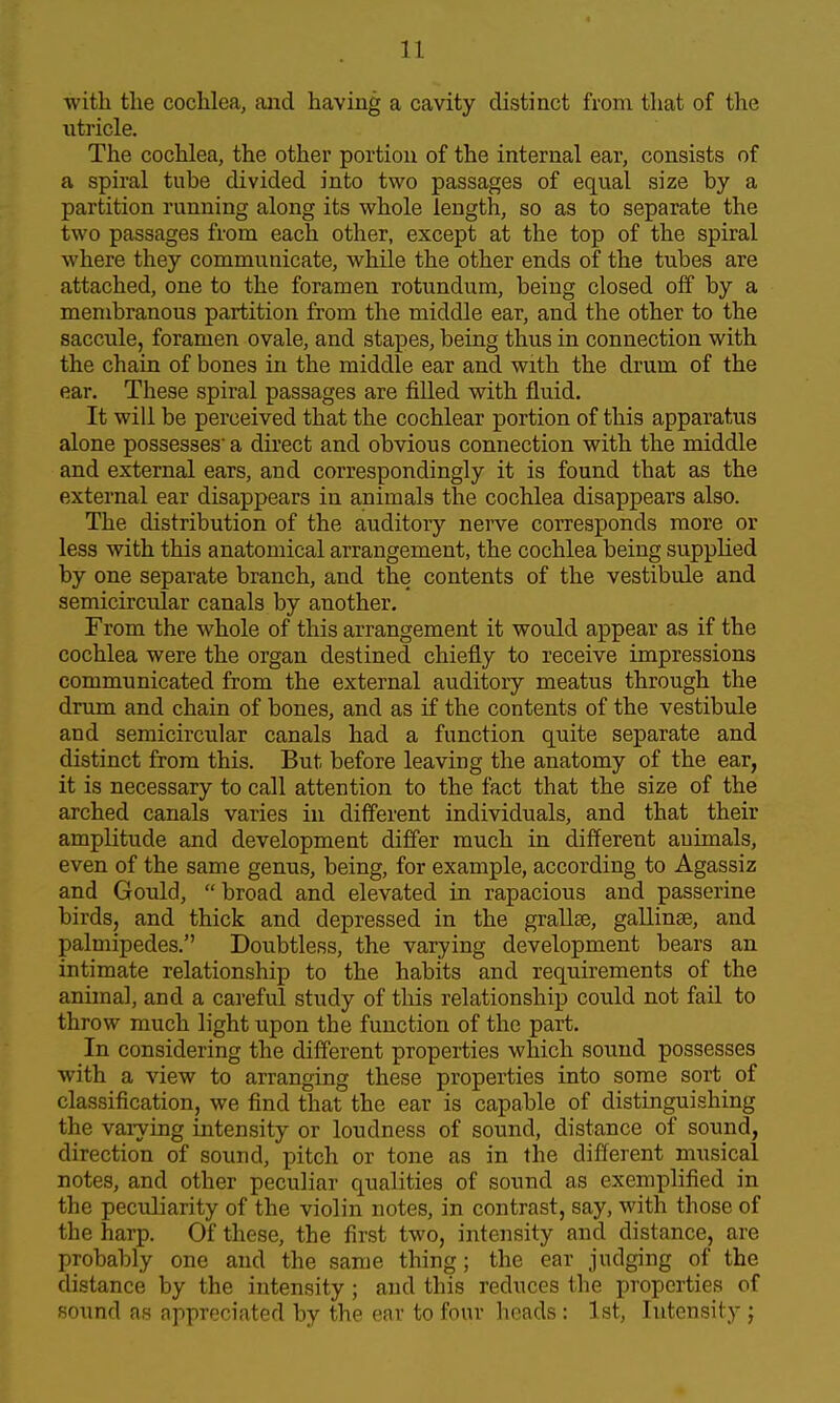 with the cochlea, and having a cavity distinct from that of the utricle. The cochlea, the other portion of the internal ear, consists of a spiral tube divided into two passages of equal size by a partition running along its whole length, so as to separate the two passages from each other, except at the top of the spiral where they communicate, while the other ends of the tubes are attached, one to the foramen rotundum, being closed off by a membranous partition from the middle ear, and the other to the saccule, foramen ovale, and stapes, being thus in connection with the chain of bones in the middle ear and with the drum of the ear. These spiral passages are filled with fluid. It will be perceived that the cochlear portion of this apparatus alone possesses a direct and obvious connection with the middle and external ears, and correspondingly it is found that as the external ear disappears in animals the cochlea disappears also. The distribution of the auditory nerve corresponds more or less with this anatomical arrangement, the cochlea being supplied by one separate branch, and the contents of the vestibule and semicircular canals by another. From the whole of this arrangement it would appear as if the cochlea were the organ destined chiefly to receive impressions communicated from the external auditory meatus through the drum and chain of bones, and as if the contents of the vestibule and semicircular canals had a function quite separate and distinct from this. But before leaving the anatomy of the ear, it is necessary to call attention to the fact that the size of the arched canals varies in different individuals, and that their amplitude and development differ much in different animals, even of the same genus, being, for example, according to Agassiz and Gould,  broad and elevated in rapacious and passerine birds, and thick and depressed in the grallse, gallinae, and palmipedes. Doubtless, the varying development bears an intimate relationship to the habits and requirements of the animal, and a careful study of tliis relationship could not fail to throw much light upon the function of the part. In considering the different properties which sound possesses with a view to arranging these properties into some sort of classification, we find that the ear is capable of distinguishing the varying intensity or loudness of sound, distance of sound, direction of sound, pitch or tone as in the different musical notes, and other peculiar qualities of sound as exemplified in the peculiarity of the violin notes, in contrast, say, with those of the harp. Of these, the first two, intensity and distance, are probably one and the same thing; the ear judging of the distance by the intensity; and this reduces the properties of sound as appreciated by the ear to four heads: 1st, Intensity;