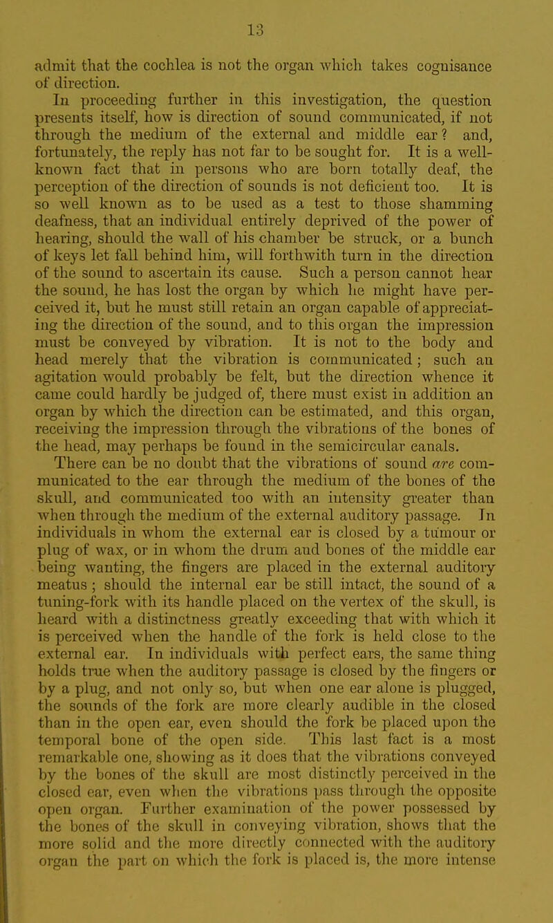 admit that the cochlea is not the organ which takes cognisance of direction. In proceeding further in this investigation, the question presents itself, how is direction of sound communicated, if not through the medium of the external and middle ear? and, fortunately, the reply has not far to be sought for. It is a well- known fact that in persons who are born totally deaf, the perception of the direction of sounds is not deficient too. It is so well known as to be used as a test to those shamming deafness, that an individual entirely deprived of the power of hearing, should the wall of his chamber be struck, or a bunch of keys let fall behind him, will forthwith turn in the direction of the sound to ascertain its cause. Such a person cannot hear the sound, he has lost the organ by which he might have per- ceived it, but he must still retain an organ capable of appreciat- ing the direction of the sound, and to this organ the impression must be conveyed by vibration. It is not to the body and head merely that the vibration is communicated; such an agitation would probably be felt, but the direction whence it came could hardly be judged of, there must exist in addition an organ by which the direction can be estimated, and this organ, receiving the impression through the vibrations of the bones of the head, may perhaps be found in the semicircular canals. There can be no doubt that the vibrations of sound are com- municated to the ear through the medium of the bones of the skull, and communicated too with an intensity greater than when through the medium of the external auditory passage. In individuals in whom the external ear is closed by a tumour or plug of wax, or in whom the drum and bones of the middle ear being wanting, the fingers are placed in the external auditoiy meatus ; should the internal ear be still intact, the sound of a timing-fork with its handle placed on the vertex of the skull, is heard with a distinctness greatly exceeding that with which it is perceived when the handle of the fork is held close to the external ear. In individuals with perfect ears, the same thing holds true when the auditory passage is closed by the fingers or by a plug, and not only so, but when one ear alone is plugged, the sounds of the fork are more clearly audible in the closed than in the open €ar, even should the fork be placed upon the temporal bone of the open side. This last fact is a most remarkable one, showing as it does that the vibrations conveyed by the bones of the skull are most distinctly perceived in the closed ear, even when the vibrations pass through the opposite open organ. Further examination of the power possessed by the bone.s of the skull in conveying vibration, shows that the more solid and the more directly connected with the auditory organ the part on which the fork is placed is, the more intense