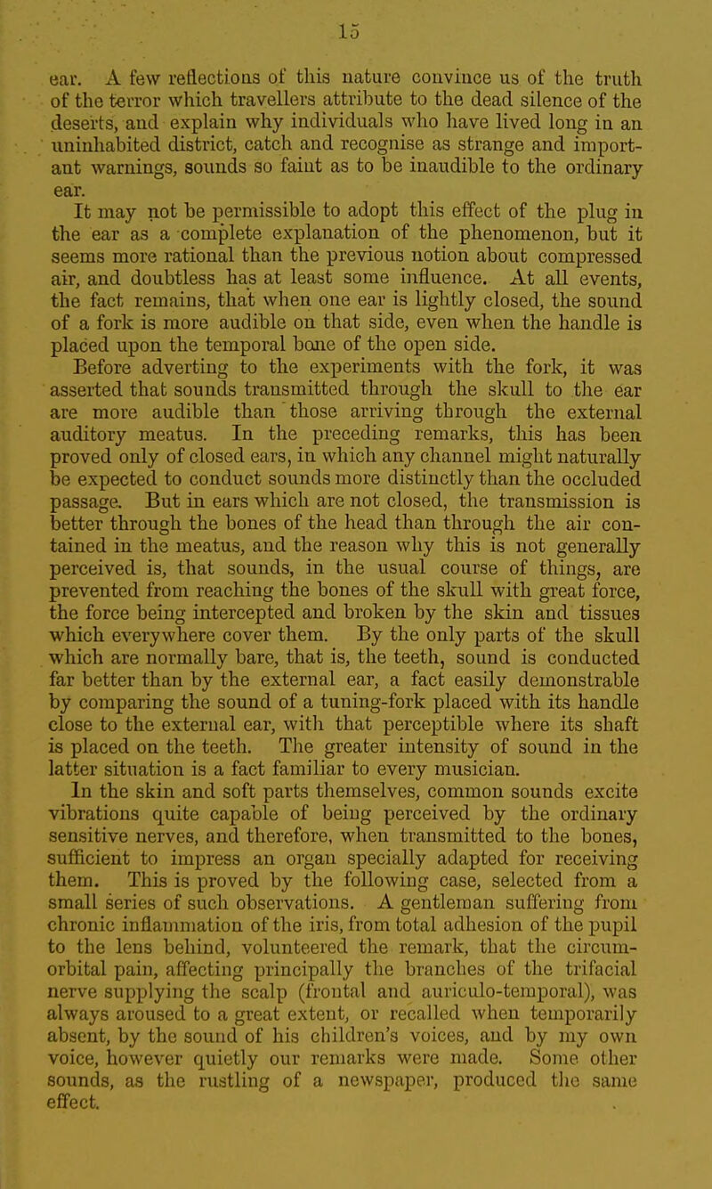 ear. A few reflections of this nature coiiviuce us of the truth of the terror which travellers attribute to the dead silence of the deserts, and explain why individuals who have lived long in an uninhabited district, catch and recognise as strange and import- ant warnings, sounds ao faint as to be inaudible to the ordinary- ear. It may not be permissible to adopt this effect of the plug in the ear as a complete explanation of the phenomenon, but it seems more rational than the previous notion about compressed air, and doubtless has at least some influence. At all events, the fact remains, that when one ear is lightly closed, the sound of a fork is more audible on that side, even when the handle is placed upon the temporal boiie of the open side. Before adverting to the experiments with the fork, it was asserted that sounds transmitted through the skull to the ear are more audible than those arriving through the external auditory meatus. In the preceding remarks, this has been proved only of closed ears, in which any channel might naturally be expected to conduct sounds more distinctly than the occluded passage. But in ears which are not closed, the transmission is better through the bones of the head than through the air con- tained in the meatus, and the reason why this is not generally perceived is, that sounds, in the usual course of things, are prevented from reaching the bones of the skull with great force, the force being intercepted and broken by the skin and tissues which everywhere cover them. By the only parts of the skull which are normally bare, that is, the teeth, sound is conducted far better than by the external ear, a fact easily demonstrable by comparing the sound of a tuning-fork placed with its handle close to the external ear, with that perceptible where its shaft is placed on the teeth. The greater intensity of sound in the latter situation is a fact familiar to every musician. In the skin and soft parts themselves, common sounds excite vibrations quite capable of being perceived by the ordinary sensitive nerves, and therefore, when transmitted to the bones, sufficient to impress an organ specially adapted for receiving them. This is proved by the following case, selected from a small series of such observations. A gentleman suffering from chronic inflaumiation of the iris, from total adhesion of the pupil to the lens behind, volunteered the remark, that the circum- orbital pain, affecting principally the branches of the trifacial nerve supplying the scalp (frontal and auriculo-temporal), was always aroused to a great extent, or recalled when temporarily absent, by the sound of his children's voices, and by my own voice, however quietly our remarks were made. Some other sounds, as the rustling of a newspaper, produced the same effect.
