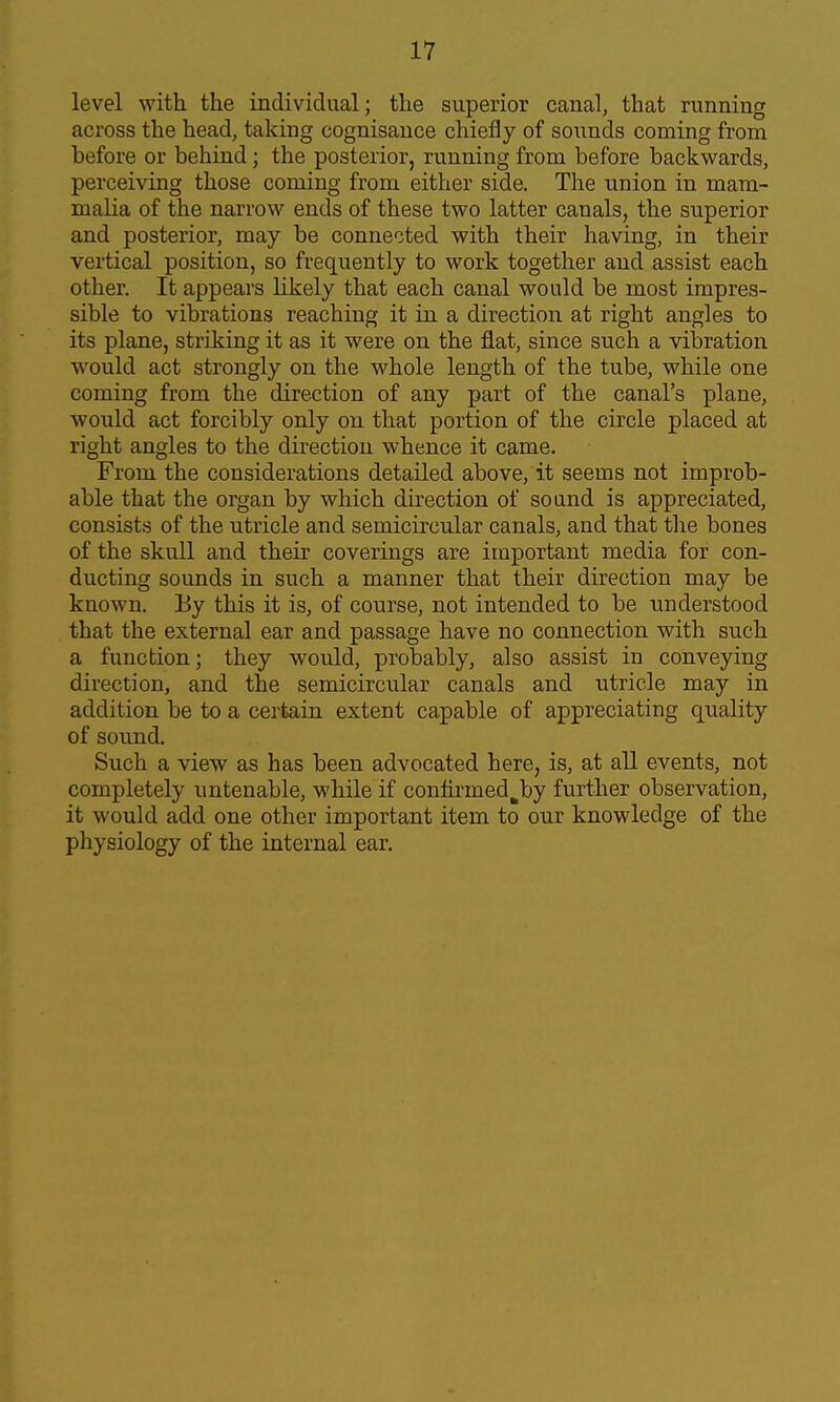 level with the individual; the superior canal, that running across the head, taking cognisance chiefly of sounds coming from before or behind; the posterior, running from before backwards, perceiving those coming from either side. The union in mam- malia of the narrow ends of these two latter canals, the superior and posterior, may be connected with their having, in their vertical position, so frequently to work together and assist each other. It appears likely that each canal would be most impres- sible to vibrations reaching it in a direction at right angles to its plane, striking it as it were on the flat, since such a vibration would act strongly on the whole length of the tube, while one coming from the direction of any part of the canal's plane, would act forcibly only on that portion of the circle placed at right angles to the direction whence it came. From the considerations detailed above, it seems not improb- able that the organ by which direction of sound is appreciated, consists of the utricle and semicircular canals, and that tlie bones of the skull and their coverings are important media for con- ducting sounds in such a manner that their direction may be known. By this it is, of course, not intended to be understood that the external ear and passage have no connection with such a function; they would, probably, also assist in conveying direction, and the semicircular canals and utricle may in addition be to a certain extent capable of appreciating quality of sound. Such a view as has been advocated here, is, at all events, not completely untenable, while if coniirmed^by further observation, it would add one other important item to our knowledge of the physiology of the internal ear.