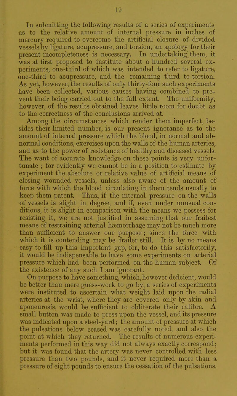 lu submitting the I'ollowing results of a series of experiments as to the relative amount of internal pressiire in inches of mercury required to overcome the artificial closure of divided vessels by ligature, acupressure, and torsion, an apology for their present incompleteness is necessary. In undertaking them, it was at first proposed to institute about a hundred several ex- periments, one-third of which was intended to refer to ligature, one-third to acupressure, and the remaining third to torsion. As yet, however, the results of only thirty-four such experiments have been collected, various causes having combined to pre- vent their being carried out to the full extent. The uniformity, however, of the results obtained leaves little room for doubt as to the correctness of the conclusions arrived at. Among the circumstances which render them imperfect, be- sides their limited number, is our present ignorance as to the amount of internal pressure which the blood, in normal and ab- normal conditions, exercises upon the walls of the human arteries, and as to the power of resistance of healthy and diseased vessels. The want of accurate knowledge on these points is very unfor- tunate ; for evidently we cannot be in a position to estimate by experiment the absolute or relative value of artificial means of closing wounded vessels, unless also aware of the amount of force with which the blood circulating in them tends usually to keep them patent. Thus, if the internal pressure on the walls of vessels is sh'ght in degree, and if, even under unusual con- ditions, it is slight in comparison with the means we possess for resisting it, we are not justified in assuming that our frailest means of restraining arterial haemorrhage may not be much more than sufficient to answer our purpose ; since the force with which it is contending may be frailer still. It is by no means easy to fill up this important gap, for, to do this satisfactorily, it would be indispensable to have some experiments on arterial pressure which had been performed on the human subject. Of the existence of any such I am ignorant. On purpose to have something, which, however deficient, would be better than mere guess-work to go by, a series of experiments were instituted to ascertain what weight laid upon the radial arteries at the wrist, where they are covered only by skin and aponeurosis, would be sufficient to obliterate their calibre. A small button was made to press upon the vessel, and its pressure was indicated upon a steel-yard; the amount of pressure at which the pulsations below ceased was carefully noted, and also the point at which they returned. The results of numerous experi- ments performed in this way did not always exactly correspond; but it was found that the artery was never controlled with less pressure than two pounds, and it never required more than a pressure of eight pounds to ensure the cessation of the pulsations.