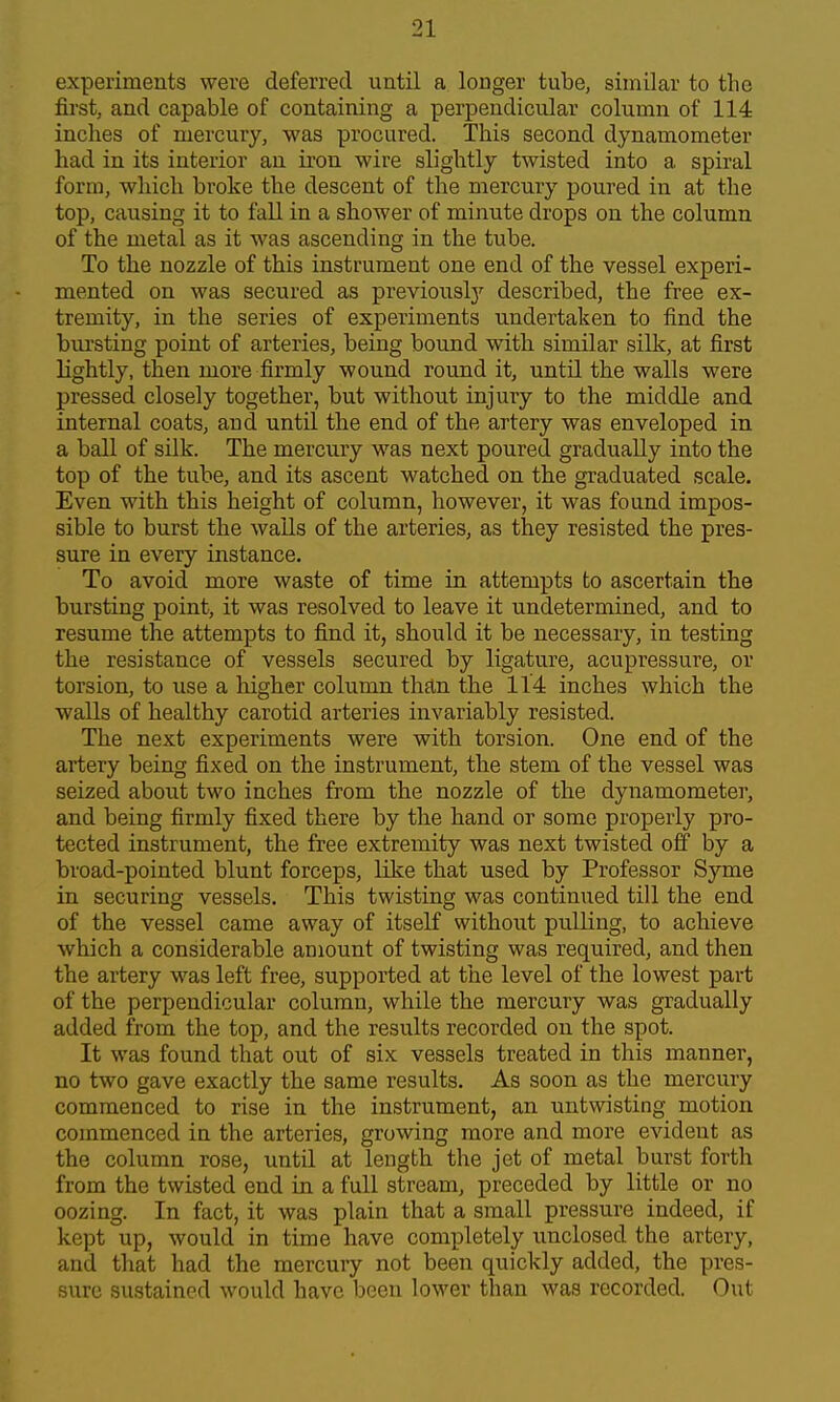 experiments were deferred until a longer tube, similar to the first, and capable of containing a perpendicular column of 114 inches of mercury, was procured. This second dynamometer had in its interior an ii'on wire slightly twisted into a spiral form, which broke the descent of the mercury poured in at the top, causing it to fall in a shower of minute drops on the column of the metal as it was ascending in the tube. To the nozzle of this instrument one end of the vessel experi- mented on was secured as previouslj'- described, the free ex- tremity, in the series of experiments undertaken to find the bursting point of arteries, being bound with similar silk, at first lightly, then more firmly wound round it, until the walls were pressed closely together, but without injury to the middle and internal coats, and until the end of the artery was enveloped in a ball of silk. The mercury was next poured gradually into the top of the tube, and its ascent watched on the graduated scale. Even with this height of column, however, it was found impos- sible to burst the waUs of the arteries, as they resisted the pres- sure in every instance. To avoid more waste of time in attempts to ascertain the bursting point, it was resolved to leave it undetermined, and to resume the attempts to find it, should it be necessary, in testing the resistance of vessels secured by ligature, acupressure, or torsion, to use a higher column than the 114 inches which the walls of healthy carotid arteries invariably resisted. The next experiments were with torsion. One end of the artery being fixed on the instrument, thie stem of the vessel was seized about two inches from the nozzle of the dynamometer, and being firmly fixed there by the hand or some properly pro- tected instrument, the free extremity was next twisted off by a broad-pointed blunt forceps, like that used by Professor Syme in securing vessels. This twisting was continued till the end of the vessel came away of itself without pulling, to achieve which a considerable amount of twisting was required, and then the artery was left free, supported at the level of the lowest part of the perpendicular column, while the mercury was gradually added from the top, and the results recorded on the spot. It was found that out of six vessels treated in this manner, no two gave exactly the same results. As soon as the mercury commenced to rise in the instrument, an untwisting motion commenced in the arteries, growing more and more evident as the column rose, until at length the jet of metal burst forth from the twisted end in a full stream, preceded by little or no oozing. In fact, it was plain that a small pressure indeed, if kept up, would in time have completely unclosed the artery, and that had the mercuiy not been quickly added, the pres- sure sustained would have been lower than was recorded. Out