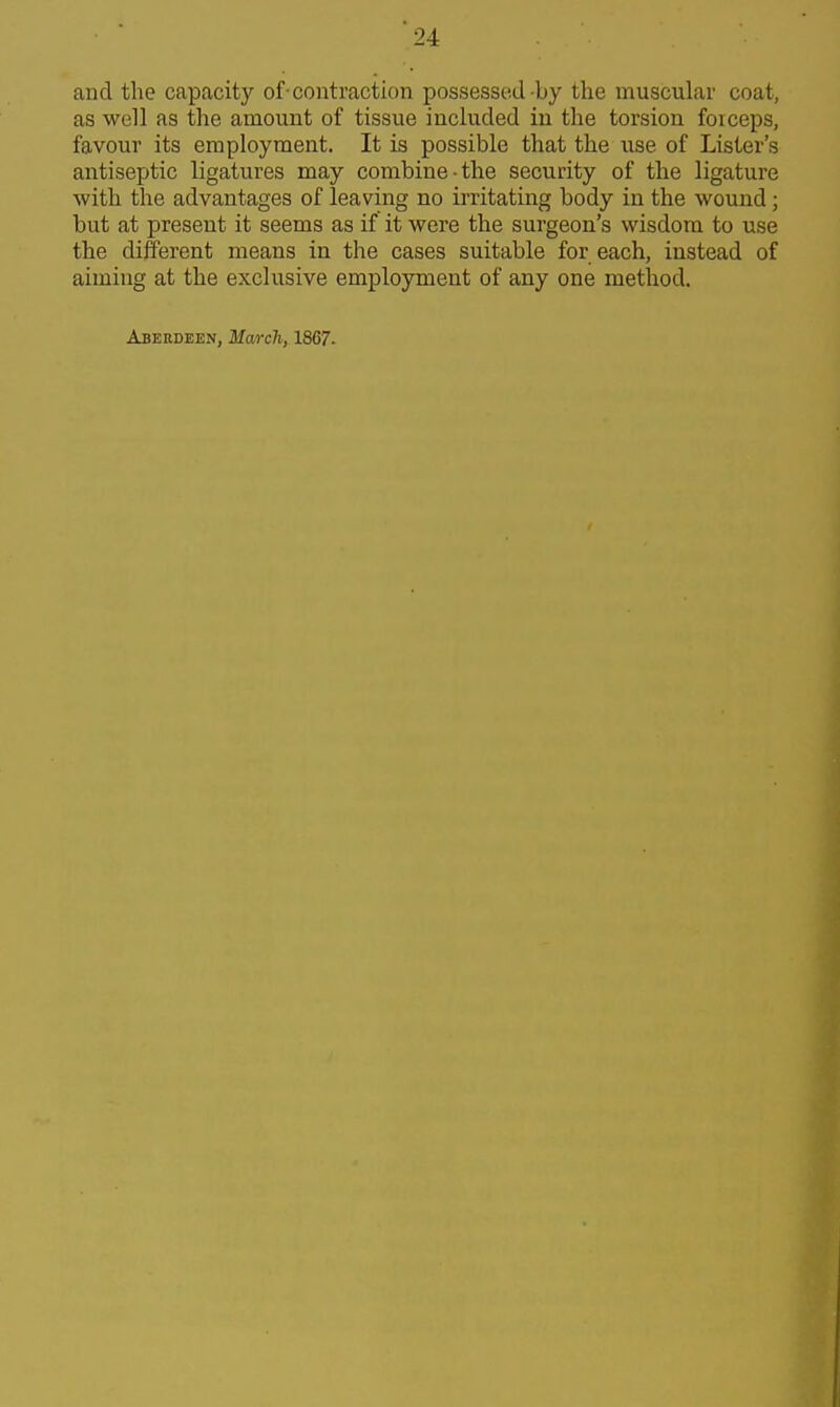 and the capacity of-contraction possessed-by the muscular coat, as well as the amount of tissue included in the torsion forceps, favour its employment. It is possible that the use of Lister's antiseptic ligatures may combine-the security of the ligature with the advantages of leaving no irritating body in the wound; but at present it seems as if it were the surgeon's wisdom to use the different means in the cases suitable for each, instead of aiming at the exclusive employment of any one method. Abkudeen, March, 1867.