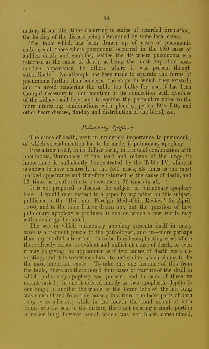 matory tissue alterations occurring in states of retarded circulation, the locality of the disease being determined by some local cause. The table which has been drawn up of cases of pneumonia embraces all those where pneumonia' occurred in the 580 cases of sudden death, and contains, besides the 49 where pneumonia was returned as the cause of death, as being the most important post- mortem appearance, 18 others where it was present though subordinate. No attempt has been made to separate the forms of pneumonia further than concerns the stage in which they existed; and to avoid rendering the table too bulky for use, it has been thought necessary to omit mention of its connection with troubles of the kidneys and liver, and to confine the particulars noted to the more interesting combinations with pleurisy, pericarditis, fatty and other heart disease, fluidity and distribution of the blood, &c. jPulmonary Apoplexy. The cause of death, next in numerical importance to pneumonia, of which special mention has to be made, is pulmonary apoplexy. Presenting itself, in its diffuse form, in frequent combination with pneumonia, thrombosis of the heart and oedema of the lungs, its importance is sufficiently demonstrated by the Table IV, where it is shown to have occurred, in the 5.80 cases, 23 times as the most marked appearance and therefore returned as the cause of deaths and 13 times as a subordinate appearance; 36 times in all. It is not proposed to discuss the subject of pulmonary apoplexy here ; I would refer instead to a paper by my father on this subject, published in the ' Brit, and Foreign Med.-Chir. Eeview' for April, 1866, and to the table I have drawn up; but the question of how pulmonary apoplexy is produced is one on which a few words may with advantage be added. The way in which pulmonary apoplexy presents itself in many cases is a frequent puzzle to the patliologist, and it—more perhaps than any morbid alteration—is to he found complicating cases where there already exists an evident and sufficient cause of death, or even it may be giving the appearance as if two causes of death were co- existing, and it is sometimes hard to determine which claims to he the most important cause. To take only one instance of this from the table, there are there noted four cases of fracture of the skull in which pulmonary apoplexy was present, and in each of these its extent varied; in one it existed merely as two apoplectic depots in one lung; in another the whole of the lower lobe of the left lung was consolidated from this cause; in a third the back parts of both lungs were affected; while in the fourth the total extent of both lungs was the seat of the disease, there not existing a suigle portion of either lung, however small, which was not black, consolidated;