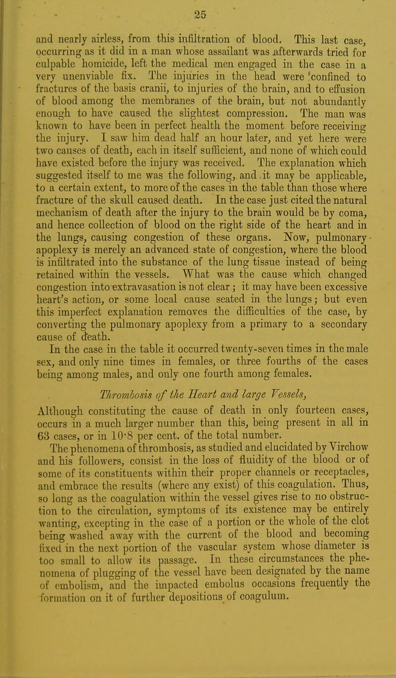 and nearly airless, from this infiltration of blood. This last case, occurring as it did in a man whose assailant was afterwards tried for culpable homicide, left the medical men engaged in the case in a very unenviable fix. The injuries in the head were 'confined to fractures of the basis cranii, to injuries of the brain, and to efi'usion of blood among the membranes of the brain, but not abundantly enough to have caused the sUghtest compression. The man was known to have been in perfect health the moment before receiving the injury. I saw him dead half an hour later, and yet here were two causes of death, each in itseK sufiicient, and none of which could have existed before the injury was received. The explanation which suggested itself to me was the following, and. it may be applicable, to a certain extent, to more of the cases in the table than those where fracture of the skull caused death. In the case just cited the natural mechanism of death after the injury to the brain would be by coma, and hence collection of blood on the right side of the heart and in the lungs, causing congestion of these organs. Now, pulmonary ■ apoplexy is merely an advanced state of congestion, where the blood is infiltrated into the substance of the lung tissue instead of being retained within the vessels. What was the cause which changed congestion into extravasation is not clear; it may have been excessive hearths action, or some local cause seated in the lungs; but even this imperfect explanation removes the difficulties of the case, by converting the pulmonary apoplexy from a primary to a secondary cause of death. In the case in the table it occurred twenty-seven times in the male sex, and only nine times in females, or three fourths of the cases being among males, and only one fourth among females. Thrombosis of the Heart and large Vessels, Although constituting the cause of death in only fourteen cases, occurs in a much larger number than this, being present in all in 63 cases, or in 10-8 per cent, of the total number. The phenomena of thrombosis, as studied and elucidated by Virchow and his followers, consist in the loss of fluidity of the blood or of some of its constituents within their proper channels or receptacles, and embrace the results (where any exist) of this coagulation. Thus, so long as the coagulation within the vessel gives rise to no obstruc- tion to the circulation, symptoms of its existence may be entirely wanting, excepting in the case of a portion or the whole of the clot being washed away with the current of the blood and becoming fixed in the next portion of the vascular system whose diameter is too small to allow its passage. In these circumstances the phe- nomena of plugging of the vessel have been designated by the name of embolism, and the impacted embolus occasions frequently the formation on it of further depositions of coagulum.