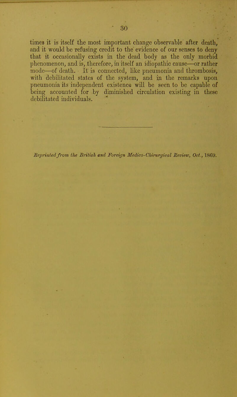 times it is itself the most important change observable after death, and it would be refusing credit to the' evidence of our senses to deny that it occasionally exists in the dead body as the only morbid phenomenoTi, and is, therefore, in itself an idiopathic cause—or rather mode—of death. It is connected, hke pneumonia and thrombosis, with debilitated states of the system, and in the remarks upon pneumonia its independent existence wOI be seen to be capable of being accounted for by diminished circulation existing in these debilitated individuals. Reprinted from the British and Foreign Medico-Chirurgical Review, Oct., 1869.