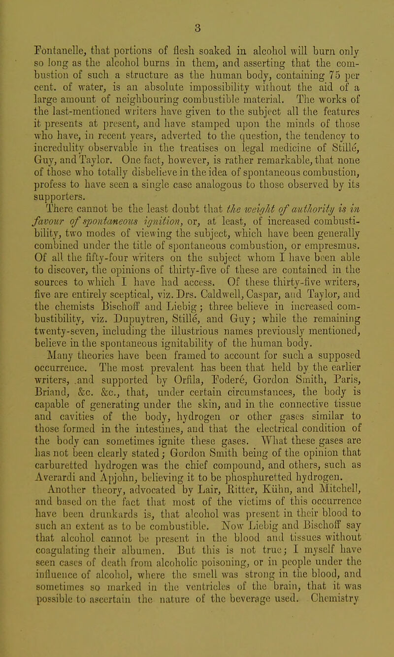 Fontauelle, that portions of flesh soaked in alcohol will burn only so long as the alcohol burns in them, and asserting that the com- bustion of such a structure as the human body, containing 75 per cent, of M'ater, is an absolute impossibility witliout the aid of a large amount of neighbouring combustible material. The works of the last-mentioned writers have given to the subject all the features it presents at ])rcsent, and have stamped upon the minds of those •who have, in recent years, adverted to the question, the tendency to incredulity observable in the treatises on legal medicine of Stille, Guy, and Taylor. Oue fact, however, is rather remarkable, that none of those who totally disbelieve in the idea of spontaneous combustion, profess to have seen a single case analogous to those observed by its supporters. There cannot be the least doubt that the weight of authority is in favour of spontaneous ignition, or, at least, of increased combusti- bility, two modes of viewing the subject, which have been generally combined under the title of spontaneous combustion, or empresmus. Of all the fifty-four writers on the subject whom I have been able to discover, the opinions of thirty-five of these are contained in the sources to which I have had access. Of these thirty-five writers, five are entirely sceptical, viz.Drs. Caldwell, Caspar, and Taylor, and the chemists Bischoff and Liebig j three believe in increased com- bustibility, viz. Dupuytren, Stille, and Guy; while the remaining twenty-seven, including the illustrious names previously mentioned, believe in the spontaneous ignitability of the human body. Many theories have been framed to account for such a supposed occurrence. The most prevalent has been that held by the earlier writers, .and supported by Orfila, Podere, Gordon Smith, Paris, Briand, &c. &c., that, under certain circumstances, the body is capable of generating under the skin, and in the connective tissue and cavities of the body, hydrogen or other gases similar to those formed in the intestines, and that the electrical condition of the body can sometimes ignite these gases. What these gases are has not been clearly stated; Gordon Smith being of the opinion that carburetted hydrogen was the chief compound, and others, such as Averardi and Ajjjohn, believing it to be phosphuretted hydrogen. Another theory, advocated by Lair, Eitter, Kiihu, and Mitchell, and based on the fact that most of the victims of this occurrence have been drunkards is, that alcohol was jjresent in their blood to such an extent as to be combustible. Now Liebig and Bischoff say that alcohol cannot be present iu the blood anil tissues without coagulating their albumen. But this is not true; I myself have seen cases of death from alcoholic poisoning, or in people under the influence of alcohol, where the smell was strong in the blood, and sometimes so marked in the ventricles of the brain, that it was possible to ascertain the nature of the beverage used. Chemistry