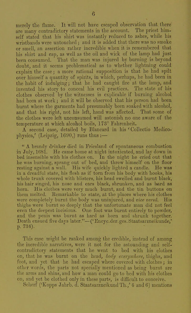 merely the flame. It will not have escaped observation that there are many contradictory statements in the account. The priest him- self stated that his shirt was instantly reduced to ashes, while his wristbands were untouched; and it is added that there was no smoke or smell, an assertion rather incredible when it is remembered that his shirt and cap, as well as the oil and wick of the lamp had just been consumed. That the man was injured by burning is beyond doubt, and it seems problematical as to whether lightning could explain the case; a more rational supposition is that he had spilt over liimself a quantity of spirits, in which, perhaps, he had been in the habit of indulging; that he had caught fire at the lamp, and invented his story to conceal his evil practices. The state of his clothes observed by the witnesses is expHcable if burning alcohol had been at work; and it will be observed that his person had been burnt where the garments had presumably been soaked with alcohol, and that his right, not his left, hand was affected. That some of the clothes were left unconsumed will astonish no one aware of the temperature at which alcohol boils, 173° Fahrenheit. A second case, detailed by Blancard in his 'Collectio Medico- physica,' (Leipzig, 1690,) runs thus :— A brandy drinker died in Friesland of spontaneous combustion in Jul}'', IfiSl. He came home at night intoxicated, and lay down in bed insensible with his clothes on. In the night he cried out that he was burning, sprang out of bed, and threw himself on the floor resting against a wall. His wife quickly lighted a candle. He was in a dreadful state, his flesh as if torn from his body with hooks, his whole trunk covered with blisters, his bead swelled and burnt black, his hair singed, his nose and ears black, shrunken, and as l>ard as born. His clothes were very much bui'nt, and the tin buttons on them melted. Kemarkabie to state, at the places where his clothes were completelj'' burnt the body was uninjured, and vice versa. His thighs were bLirnt so deeply that the unfortunate man did not feel even the deepest incisions. One foot was burnt entirely to powder, and the penis was burnt as hard as horn and shrunk together. Death ensued five days later.—('Encyc.der.ges.Staatsarzneikunde,' p. 734). This case might be ranked among the credible, instead of among the incredible narratives, were it not for the astounding and self- contradictory statements that he went to bed with his clotheis on, that he was burnt on the head, do/I^ erer//?v/iere, thighs, and foot, and yet that he had escaped where covered with clollies j in other words, the parts not specially mentioned as being burnt are the arms and shins, and how a man could go to bed with his clothes on, and yet be clothed only in these parts, is difficult to conceive. Schorf ('Kopps Jahrb. d. Staatsarzneikund Th.,' 4 and 6) mentions