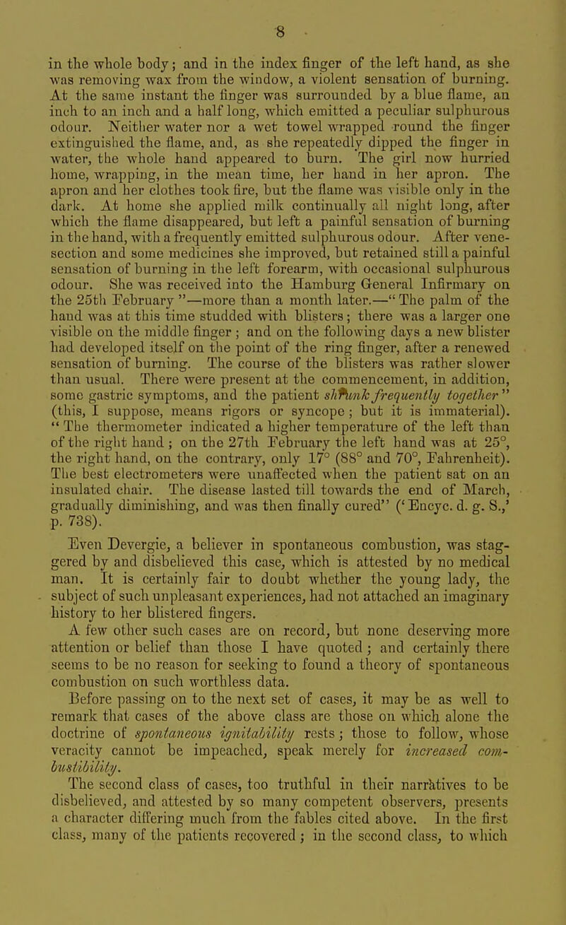 in tlie whole body; and in the index finger of the left hand, as she was removing wax from the window, a violent sensation of burning. At the same instant the finger was surrounded by a blue flame, an inch to an inch aud a half long, which emitted a peculiar sulphurous odour. Neitiier water nor a wet towel wrapped round the finger extinguished the flame, and, as she repeatedly dipped the finger in water, the whole hand appeai'ed to burn. The girl now hurried home, wrapping, in the mean time, her hand in her apron. The apron and her clothes took fire, but the flame was visible only in the dark. At home she applied milk continually all night long, after which the flame disappeared, but left a painful sensation of burning in the hand, with a frequently emitted sulphurous odour. After vene- section aud some medicines she improved, but retained still a painful sensation of burning in the left forearm, with occasional sulphurous odour. She was received into the Hamburg General Infirmary on the 25th February —more than a month later.— The palm of the hand was at this time studded with blisters ; there was a larger one visible on the middle finger ; and on the following days a new blister had developed itself on the point of the ring finger, after a renewed sensation of burning. The course of the blisters was rather slower than usual. There were present at the commencement, in addition, some gastric symptoms, and the patient sli^onkfrequently together (this, I suppose, means rigors or syncope ; but it is immaterial).  The thermometer indicated a higher temperature of the left than of the right hand ; on the 27th February the left hand was at 25°, the right hand, on the contrary, only 17° (88° and 70°, Fahrenheit). The best electrometers were nuaffected when the patient sat on an insulated chair. The disease lasted till towards the end of March, gradually diminishing, and was then finally cured ('Encyc. d. g. S.,' p. 738). Even Devergie, a believer in spontaneous combustion, was stag- gered by and disbelieved this case, which is attested by no medical man. It is certainly fair to doabt whether the young lady, the subject of such unpleasant experiences, had not attached an imaginary history to her blistered fingers. A few other such cases are on record, but none deserving more attention or belief than those I have quoted; and certainly there seems to be no reason for seeking to found a theory of spontaneous combustion on such worthless data. Before passing on to the next set of cases, it may be as well to remark that cases of the above class are those on which alone the doctrine of spontaneous igniiahillty rests; those to follow, whose veracity cannot be impeached, speak merely for increased com,- bustibility. The second class of cases, too truthful in their narratives to be disbelieved, and attested by so many competent observers, presents a character differing much from the fables cited above. In the first class, many of the patients recovered; in the second class, to which