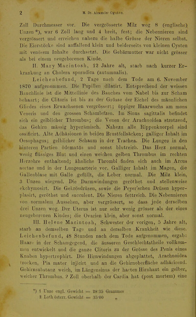 Zoll [)urchmesser vor. Die vergrösserte Milz wog 8 (englische), Unzen *), war 6 Zoll lang und 4 breit, fest; die Nebennieren sind vergrössert und erreichen nahezu die halbe Grösse der Nieren selbst. Die Eierstöcke sind auffallend klein und beiderseits von kleinen Cysten mit venö-sem Inhalte durchsotzt. Die Gebärmutter war nicht grösser als bei einem neugeborenen Kinde. II. Mary Macintosh, 12 Jahre alt, starb nach kurzer Er- krankung an Cholera sporadica (autumnalis). Leichenbefund, 2 Tage nach dem Tode am 6. November 1870 aufgenommen. Die Pupillen dilatirt. Entsprechend der weissen Bauchlinie ist die Mittellinie des Bauches vom Nabel bis zur Scham behaart; die Clitoris ist bis zu der Grösse der Eichel des männlichen Gliedes eines Erwachsenen vergrössert; üppiger Haarwuchs am raons Veneris und den grossen Schamlefzen. Im Sinus sagittalis befindet sich ein gelblicher Thrombus; die Venen der Arachnoidea strotzend, das Gehirn massig hyperilmisch. Nahezu alle Rippenknorpel sind ossificirt. Alte Adhäsionen in beiden Brustfellsäcken; galliger Inhalt im Oesophagus; gelblicher Schaum in der Trachea. Die Lungen in den hinteren Partien ödematös und sonst blutreich. Das Herz normal, wenig flüssiges Blut und einen weichen gelben Thrombus im rechten Ilorzohre enthaltend; ähnliche Thrombi finden sich auch im Arcus aortae und in der Lungenarterie vor. Galliger Inhalt im Magen, die Gallenblase mit Galle gefüllt, die Leber normal. Die Milz klein, 3 Unzen wiegend. Die Darm Windungen geröthet und stellenweise ekchymosirt. Die Gekrösdrüsen, sowie die Peyer'schen Drüsen hyper- plasirt, geröthet und succulent. Die Nieren fettreich. Die Nebennieren von normalem Aussehen, aber vergrössert, so dass jede derselben drei Unzen wog. Der Uterus ist nur sehr wenig grösser als der eines neugeborenen Kindes; die Ovarien klein, aber sonst normal. III. Helene Macintosh, Schwester der vorigen, 5 Jahre alt, starb an demselben Tage und an derselben Krankheit wie diese. Leichenbefund, 48 Stunden nach dem Tode aufgenommen, ergab: Haan: in der Schamgegend, die äusseren Geschlechtstheile vollkom- men entwickelt und die ganze Clitoris zu der Grösse des Penis eines Knaben hypertrophirt. Die Hirnwindungen abgeplattet, Arachnoidea trocken, Pia mater injicirt und an die Gehirnoberfläche adhäiirend. Gehirnsubstanz weich, im Längensinus der harten Hirnhaut ein gelber, weicher Thrombus. 2 Zoll oberhalb der Cardia hat (post mortem) eine *) 1 Unze en-,'!. Gewicht = % Loth üsterr. Gewicht = 28-35 Granimcs 3Ö-00 „