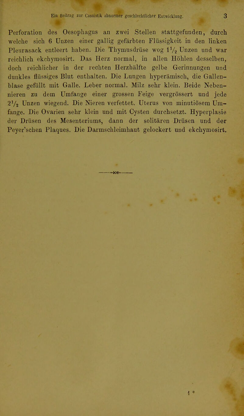 m Peiforation des Oesophagus an zwei Stellen stattgefunden, durch welche sich 6 üuzen einer gallig gefärbten Flüssigkeit in den linken Pleurasack entleert haben. Die Thymusdrüse wog IV2 Unzen und war reichlich ekchyraosirt. Das Herz normal, in allen Höhlen desselben, doch reichlicher in der rechten Herzhälfte gelbe Gerinnungen und dunkles flüssiges Blut enthalten. Die Lungen hyperämisch, die Gallen- blase gefüllt mit Galle. Leber normal. Milz sehr klein. Beide Neben- nieren zu dem Umfange einer grossen Feige vergrössert und jede 2V2 Unzen wiegend. Die Nieren verfettet. Uterus von minutiösem Um- fange. Die Ovarien sehr klein und mit Cysten durchsetzt. Hyperplasie der Drüsen des Mesenteriums, dann der solitären Drüsen und der Peyer'schen Plaques. Die Darmschleimhaut gelockert und ekchymosirt. i *