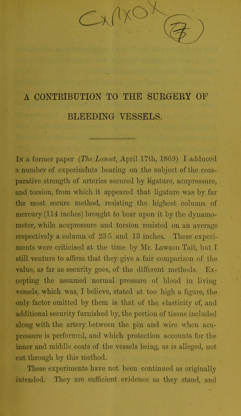A CONTRIBUTION TO THE SURGERY OF BLEEDING VESSELS. In a former paper {The Lancet, April 17th, 1869) I adduced a number of experiments bearing on the subject of the com- parative strength of arteries secured by ligature, acupressure, and toi-sion, from which it appeared that ligature was by far the most secure method, resisting the highest column of mercmy (114 inches) brought to bear upon it by the dynamo- meter, while acupressure and torsion resisted on an average respectively a column of 23 5 and 13 inches. These experi- ments were criticised at the time by Mr. Lawson Tait, but I still venture to affirm that they give a fair comparison of the value, as far as security goes, of the different methods. Ex- cepting the assumed normal pressure of blood in living vessels, which was, I believe, stated at too high a figure, the. only factor omitted by them is that of the elasticity of, and additional security furnished by, the portion of tissue included along with the artery between the pin and wire when acu- pressure is performed, and which protection accounts for the inner and middle coats of the vessels being, as is alleged, not cut through by this method. These experiments have not been continued as originally intended. They are sufficient evidence as they stand, and