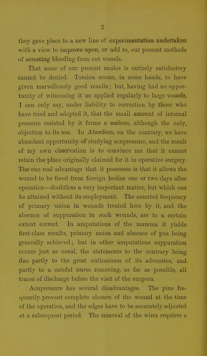 they gave place to a new line of experimentation undertaken with a view to improve upon, or add to, our present methods of arresting bleeding from cut vessels. That none of our present modes is entirely satisfactory cannot be denied. Torsion seems, in some hands, to have given marvellously good results; but, having had no oppor- tunity of witnessing it as applied regularly to large vessels, I can only say, under liability to correction by those who have tried and adopted it, that the small amount of internal pressure resisted by it forms a serious, although the only, objection to its use. In Aberdeen, on the contrary, we have abundant opportunity of studying acupressure, and the result of my own observation is to convince me that it cannot retain the place originally claimed for it in operative surgery. The one real advantage that it possesses is that it allows the wound to be freed from foreign bodies one or two days after operation—doubtless a very important matter, but which can be attained without its employment. The asserted frequency of primary union in wounds treated here by it, and the absence of suppuration in such wounds, are to a certain extent correct. In amputations of the mamma it yields tirst-class results, primary union and absence of pus being generally achieved; but in other amputations suppuration occurs just as usual, the statements to the contrary being due partly to the great enthusiasm of its advocates, and partly to a careful nurse removing, as far as possible, all traces of discharge before the visit of the surgeon. Acupressure has several disadvantages. The pins fre- quently prevent complete closure of the wound at the time of the operation, and the edges have to be accurately adjusted at a subsequent period. The removal of the wires requires a