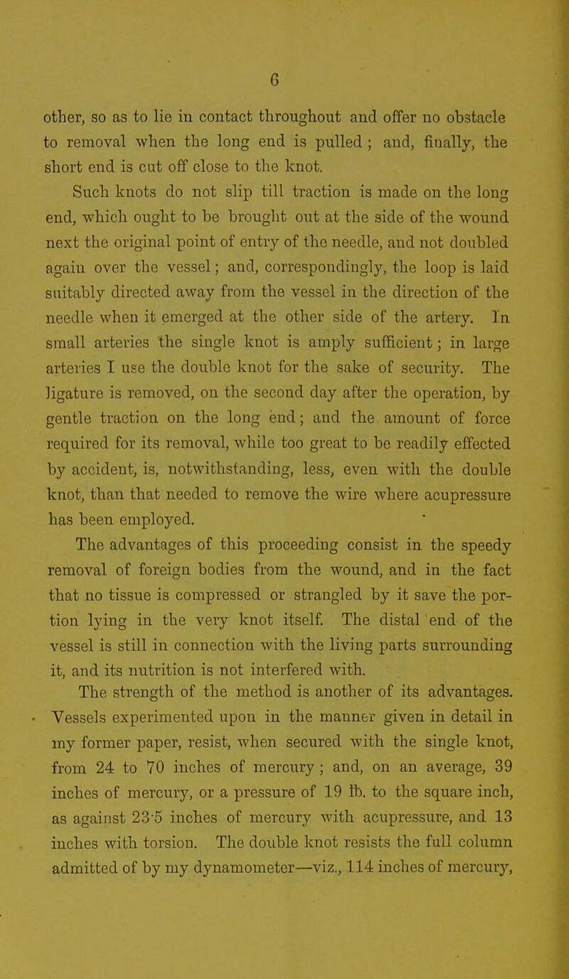 other, so as to lie in contact throughout and offer no obstacle to removal when the long end is pulled ; and, finally, the short end is cut off close to the knot. Such knots do not slip till traction is made on the long end, which ought to be brought out at the side of the wound next the original point of entry of the needle, and not doubled again over the vessel; and, correspondingly, the loop is laid suitably directed away from the vessel in the direction of the needle when it emerged at the other side of the artery. In small arteries the single knot is amply sufficient; in large arteries I use the double knot for the sake of security. The ligature is removed, on the second day after the operation, by gentle traction on the long end; and the amount of force required for its removal, while too great to be readily effected by accident, is, notwithstanding, less, even with the double knot, than that needed to remove the wire where acupressure has been employed. The advantages of this proceeding consist in the speedy removal of foreign bodies from the wound, and in the fact that no tissue is compressed or strangled by it save the por- tion lying in the very knot itself. The distal end of the vessel is still in connection with the living parts surrounding it, and its nutrition is not interfered with. The strength of the method is another of its advantages. Vessels experimented upon in the manner given in detail in my former paper, resist, when secured with the single knot, from 24 to 70 inches of mercury; and, on an average, 39 inches of mercury, or a pressure of 19 lb. to the square inch, as against 23'5 inches of mercury with acupressure, and 13 inches with torsion. The double knot resists the full column admitted of by my dynamometer—viz., 114 inches of mercury.