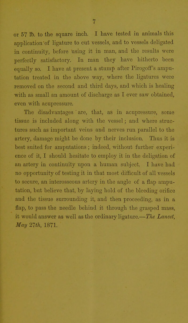 or 57 lb. to the square inch. I have tested in animals this application'of ligature to cut vessels, and to vessels deligated in continuity, before using it in man, and the results were perfectly satisfactory. In man they have hitherto been equally so. I have at present a stump after Pirogoff's ampu- tation treated in the above way, where the ligatures were removed on the second and third days, and which is healing with as small an amount of discharge as I ever saw obtained, even with acupressure. The disadvantages ' are, that, as in acupressure, some tissue is included along with the vessel; and where struc- tures such as important veins and nerves run parallel to the artery, damage might be done by their inclusion. Thus it is best suited for amputations ; indeed, without further experi- ence of it, I should hesitate to employ it in the deligation of an artery in continuity upon a human subject. I have had no opportunity of testing it in that most difficult of all vessels to secure, an interosseous artery in the angle of a flap ampu- tation, but believe that, by laying hold of the bleeding orifice and the tissue surrounding it, and then proceeding, as in a flap, to pass the needle behind it through the grasped mass, it would answer as well as the ordinary ligature.—The Lancet, May 21th, 1871.