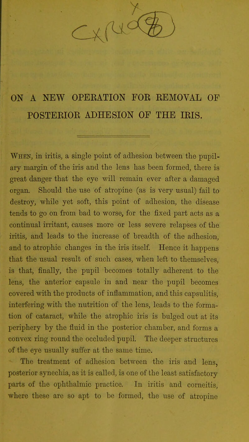 ON A NEW OPEEATION FOR REMOVAL OF POSTERIOR ADHESION OF THE IRIS. When, in iritis, a single point of adhesion between the pupil- ary margin of the iris and the lens has been formed, there is great danger that the eye will remain ever after a damaged organ. Should the use of atropine (as is very usual) fail to destroy, while yet soft, this point of adhesion, the disease tends to go on from bad to worse, for the fixed part acts as a continual irritant, causes more or less severe relapses of the iritis, and leads to the increase of breadth of the adhesion, and to atrophic changes in the iris itself. Hence it happens that the usual result of such cases, when left to themselves, is that, finally, the pupil becomes totally adherent to the lens, the anterior capsule in and near the pupil becomes covered with the products of inflammation, and this capsulitis, interfering with the nutrition of the lens, leads to the forma- tion of cataract, while the atrophic iris is bulged out at its periphery by the fluid in the posterior chamber, and forms a convex ring round the occluded pupil. The deeper structures of the eye usually suffer at the same time. The treatment of adhesion between the iris and lens, posterior synechia, as it is called, is one of the least satisfactory parts of the ophthalmic practice. In iritis and corneitis, where these are so apt to be formed, the use of atropine