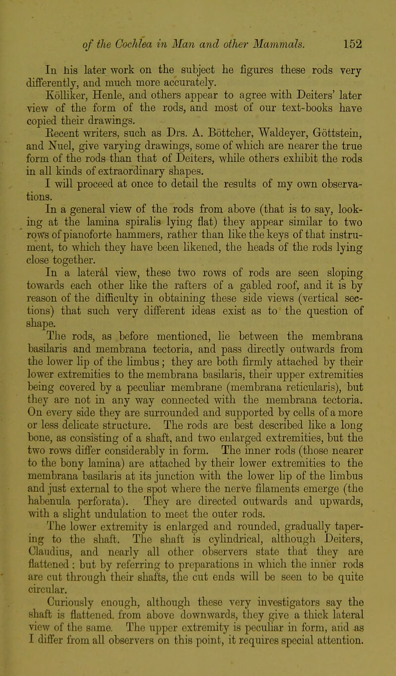 In liis later work on the subject he figures these rods very differently, and much more accurately. KoUiker, Henle, and others appear to agree with Deiters' later view of the form of the rods, and most of our text-books have copied their drawings. Eecent writers, such as Drs. A. Bottcher, Waldeyer, Gottstein, and Nuel, give varying drawings, some of which are nearer the true form of the rods than that of Deiters, while others exhibit the rods in all kinds of extraordinary shapes. I will proceed at once to detail the results of my own observa- tions. In a general view of the rods from above (that is to say, look- ing at the lamina spiralis lying flat) they appear similar to two rows of pianoforte hammers, rather than like the keys of that instru- ment, to which they have been likened, the heads of the rods lying close together. In a lateral view, these two rows of rods are seen sloping towards each other like the rafters of a gabled roof, and it is by reason of the difficulty in obtaining these side views (vertical sec- tions) that such very different ideas exist as to the question of shape. The rods, as before mentioned, lie between the membrana basUaris and membrana tectoria, and pass directly outwards from the lower lip of the limbus; they are both firmly attached by their lower extremities to the membrana basilaris, their upper extremities being covered by a pecuhar membrane (membrana reticularis), but they are not in any way connected with the membrana tectoria. On every side they are surrounded and supported by cells of a more or less delicate stracture. The rods are best described like a long bone, as consisting of a shaft, and two enlarged extremities, but the two rows differ considerably in form. The inner rods (those nearer to the bony lamina) are attached by their lower extremities to the membrana basilaris at its junction with the lower lip of the limbus and just external to the spot where the nerve filaments emerge (the habenula perforata). They are directed outwards and upwards, with a slight undulation to meet the outer rods. The lower extremity is enlarged and rounded, gradually taper- ing to the shaft. The shaft is cyUndrical, although Deiters, Claudius, and nearly all other observers state that they are flattened ; but by referring to preparations in which the inner rods are cut through their shafts, the cut ends will be seen to bo quite circular. Curiously enough, although these very investigators say the shaft is flattened, from above downwards, they give a thick lateral view of the same. The upper extremity is peculiar in form, aiid as I differ from all observers on this point, it requires special attention.