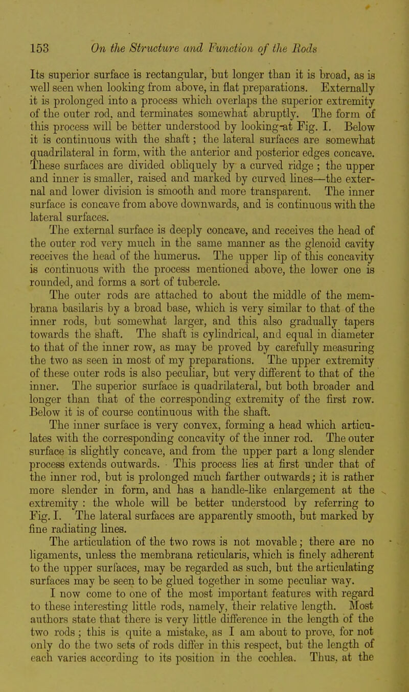 Its superior surface is rectangular, but longer than it is broad, as is well seen when looking from above, in flat preparations. Externally it is prolonged into a process which overlaps the superior extremity of the outer rod, and terminates somewhat abruptly. The form of this process will be better understood by looking-at Fig. I. Below it is continuous with the shaft; the lateral surfaces are somewhat quadrilateral in form, with the anterior and posterior edges concave. These surfaces are divided obhquely by a curved ridge ; the upper and inner is smaller, raised and marked by curved hues—the exter- nal and lower division is smooth and more transparent. The inner surface is concave from above downwards, and is continuous with the lateral surfaces. The external surface is deeply concave, and receives the head of the outer rod very much in the same manner as the glenoid cavity receives the head of the humerus. The upper lip of this concavity is continuous with the process mentioned above, the lower one is rounded, and forms a sort of tubercle. The outer rods are attached to about the middle of the mem- brana basilaris by a broad base, which is very similar to that of the inner rods, but somewhat larger, and this also gradually tapers towards the shaft. The shaft is cylindrical, and equal in diameter to that of the inner row, as may be proved by carefully measuring the two as seen in most of my preparations. The upper extremity of these outer rods is also peculiar, but very different to that of the inner. The superior surface is quadrilateral, but both broader and longer than that of the corresponding extremity of the first row. Below it is of course continuous with the shaft. The inner surface is very convex, forming a head which articu- lates with the corresponding concavity of the inner rod. The outer surface is slightly concave, and from the upper part a long slender process extends outwards. This process lies at first under that of the inner rod, but is prolonged much farther outwards; it is rather more slender in form, and has a handle-hke enlargement at the extremity : the whole will be better understood by referring to Fig. I. The lateral surfaces are apparently smooth, but marked by fine radiating lines. The articulation of the two rows is not movable; there are no ligaments, unless the membrana reticularis, which is finely adherent to the upper surfaces, may be regarded as such, but the articulating surfaces may be seen to be glued together in some peculiar way. I now come to one of the most important features with regard to these interesting little rods, namely, their relative length. Most authors state that there is very little difference in the length of the two rods ; this is quite a mistake, as I am about to prove, for not only do the two sets of rods differ in this respect, but the length of each varies according to its position in the cochlea. Thus, at the