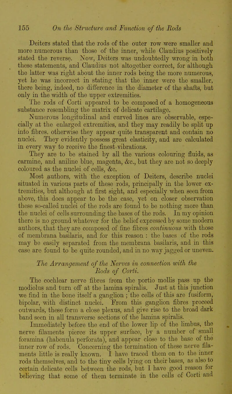 Deiters stated that the rods of the outer row were smaller and more numerous than those of the inner, while Claudius positively stated the reverse. Now, Deiters was undoubtedly wrong in both these statements, and Claudius not altogether correct, for although the latter was right about the inner rods being the more numerous, yet he was incorrect in stating that the inner were the smaller, there being, indeed, no difference in the diameter of ths shafts, but only in the width of the upper extremities. The rods of Corti appeared to be composed of a homogeneous substance resembling the matrix of dehcate cartilage. Numerous longitudinal and curved lines are observable, espe- cially at the enlarged extremities, and they may readily be spHt up into fibres, otherwise they appear quite transparent and contain no nuclei. They evidently possess great elasticity, and are calculated in every way to receive the finest vibrations. They are to be stained by all the various colouring fluids, as carmine, and aniline blue, magenta, &c., but they are not so deeply coloured as the nuclei of cells, &c. Most authors, with the exception of Deiters, describe nuclei situated in various parts of these rods, principally in the lower ex- tremities, but although at first sight, and especially when seen from above, this does appear to be the case, yet on closer observation these so-called nuclei of the rods are found to be nothing more than the nuclei of cells surrounding the bases of the rods. In my opinion there is no ground whatever for the belief expressed by some modern authors, that they are comjDosed of fine fibres continuous with those of membrana basilaris, and for this reason : the bases of the rods may be easily separated from the membrana basilaris, and in this case are found to be quite rounded, and in no way jagged or uneven. The Arrangement of the Nerves in connection with the Rods of Corti. The cochlear nerve fibres i'rom the portio molHs pass up the modiolus and turn off at the lamina spiralis. Just at this junction we find in the bone itself a ganglion ; the cells of this are fusiform, bipolar, with distinct nuclei. From this ganghon fibres proceed outwards, these form a close plexus, and give rise to the broad dark band seen in all transverse sections of the lamina spiralis. Immediately before the end of the lower lip of the Hmbus, the nerve filaments pierce its upper surface, by a number of small foramina (habenula perforata), and appear close to the base of the inner row of rods. Concerning the termination of these nerve fila- ments little is really known. I have traced them on to the inner rods themselves, and to the tiny cells lying on then- bases, as also to certain dehcate cells between the rods, but I have good reason for behoving that some of them terminate in the cells of Corti and