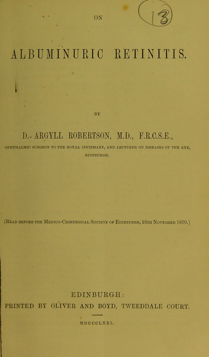 ON ALBUMINURIC RETINITIS. BY D.. ARGYLL ROBERTSON, M.D., F.R.C.S.E,, OPHTHALMIC SURGEON TO THE ROYAL INFIRMARY, AND LECTURER ON DISEASES OF THE EYE, EDINBURGH. (Read before the Medico-Chirurgical Society of Edinburgh, 16th November 1870.) EDINBURGH: PRINTED BY OLIVER AND BOYD, TWEEDDALE COURT. MDCCCLXXI.