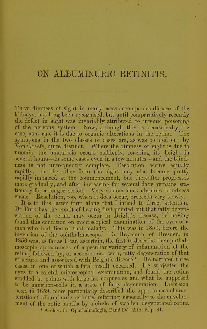 ON ALBUMINURIC RETINITIS. That dimness of sight in many cases accompanies disease of the kidneys, has long been recognised, but until comparatively recently the defect in sight was invariably attributed to ursemic poisoning of the nervous system. Now, although this is occasionally the case, as a rule it is due to organic alterations in the retina. The symptoms in the two classes of cases are, as was pointed out by Von Graefe, quite distinct. Where the dimness of sight is due to uraemia, the amaurosis occurs suddenly, reaching its height in several hours—in some cases even in a few minutes—and the blind- ness is not unfrequently complete. Resolution occurs equally rapidly. In the other form the sight may also become pretty rapidly impaired at the commencement, but thereafter progresses more gradually, and after increasing for several days remains sta- tionary for a longer period. Very seldom does absolute blindness ensue. Resolution, too, when it does occur, proceeds very slowly. It is to this latter form alone that I intend to direct attention. Dr Turk has the credit of having first pointed out that fatty degen- eration of the retina may occur in Bright's disease, he having found this condition on microscopical examination of the eyes of a man who had died of that malady. This was in 1850, before the invention of the ophthalmoscope. Dr Heymann, of Dresden, in 1856 was, as far as I can ascertain, the first to describe the ophthal- moscopic appearances of a peculiar variety of inflammation of the retina, followed by, or accompanied with, fatty degeneration of that structure, and associated with Bright's disease.1 He narrated three cases, in one of which a fatal result occurred. He subjected the eyes to a careful microscopical examination, and found the retina studded at points with large fat corpuscles and what he supposed to be ganglion-cells in a state of fatty degeneration. Liebreich next, in 1859, more particularly described the appearances charac- teristic of albuminuric retinitis, referring especially to the envelop- ment of the optic papilla by a circle of swollen degenerated retina