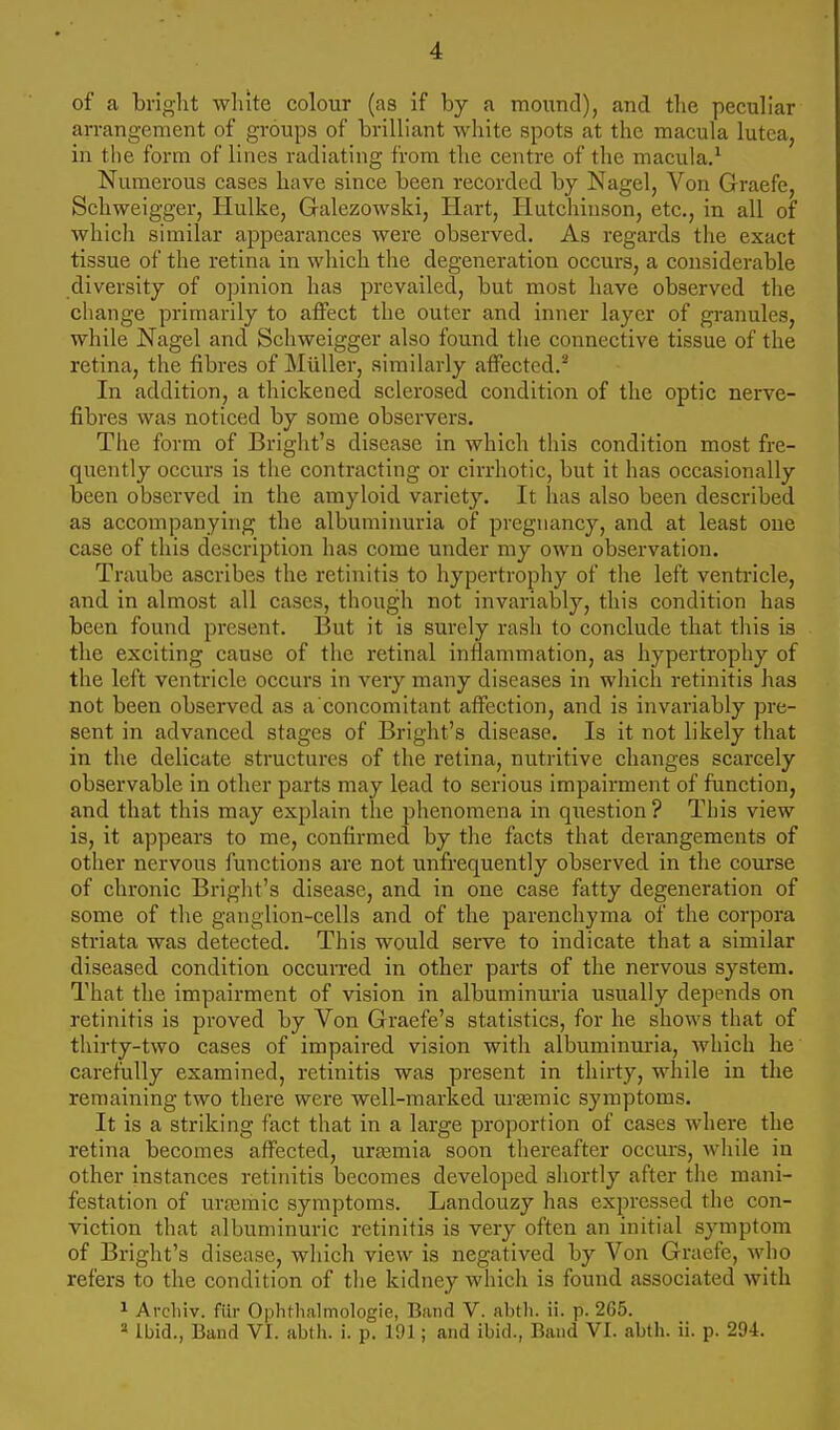 of a bright white colour (as if by a mound), and the peculiar arrangement of groups of brilliant white spots at the macula lutea, in the form of lines radiating from the centre of the macula.1 Numerous cases have since been recorded by Nagel, Von Graefe, Schweigger, Hulke, Galezowski, Hart, Hutchinson, etc., in all of which similar appearances were observed. As regards the exact tissue of the retina in which the degeneration occurs, a considerable diversity of opinion has prevailed, but most have observed the change primarily to affect the outer and inner layer of granules, while Nagel and Schweigger also found the connective tissue of the retina, the fibres of Miiller, similarly affected.2 In addition, a thickened sclerosed condition of the optic nerve- fibres was noticed by some observers. The form of Bright's disease in which this condition most fre- quently occurs is the contracting or cirrhotic, but it has occasionally been observed in the amyloid variety. It has also been described as accompanying the albuminuria of pregnancy, and at least one case of this description has come under my own observation. Traube ascribes the retinitis to hypertrophy of the left ventricle, and in almost all cases, though not invariably, this condition has been found present. But it is surely rash to conclude that this is the exciting cause of the retinal inflammation, as hypertrophy of the left ventricle occurs in very many diseases in which retinitis has not been observed as a'concomitant affection, and is invariably pre- sent in advanced Btages of Bright's disease. Is it not likely that in the delicate structures of the retina, nutritive changes scarcely observable in other parts may lead to serious impairment of function, and that this may explain the phenomena in question ? This view is, it appears to me, confirmed by the facts that derangements of other nervous functions are not unfrequently observed in the course of chronic Bright's disease, and in one case fatty degeneration of some of the ganglion-cells and of the parenchyma of the corpora striata was detected. This would serve to indicate that a similar diseased condition occurred in other parts of the nervous system. That the impairment of vision in albuminuria usually depends on retinitis is proved by Von Graefe's statistics, for he shows that of thirty-two cases of impaired vision with albuminuria, which he carefully examined, retinitis was present in thirty, while in the remaining two there were well-marked ursemic symptoms. It is a striking fact that in a large proportion of cases where the retina becomes affected, uraemia soon thereafter occurs, while in other instances retinitis becomes developed shortly after the mani- festation of uramic symptoms. Landouzy has expressed the con- viction that albuminuric retinitis is very often an initial symptom of Bright's disease, which view is negatived by Von Graefe, who refers to the condition of the kidney which is found associated with 1 Archiv. fiir Ophthalmologic, Band V. abth. ii. p. 265. 8 Ibid., Band VI. abth. i. p. 191; and ibid., Band VI. abth. ii. p. 294.