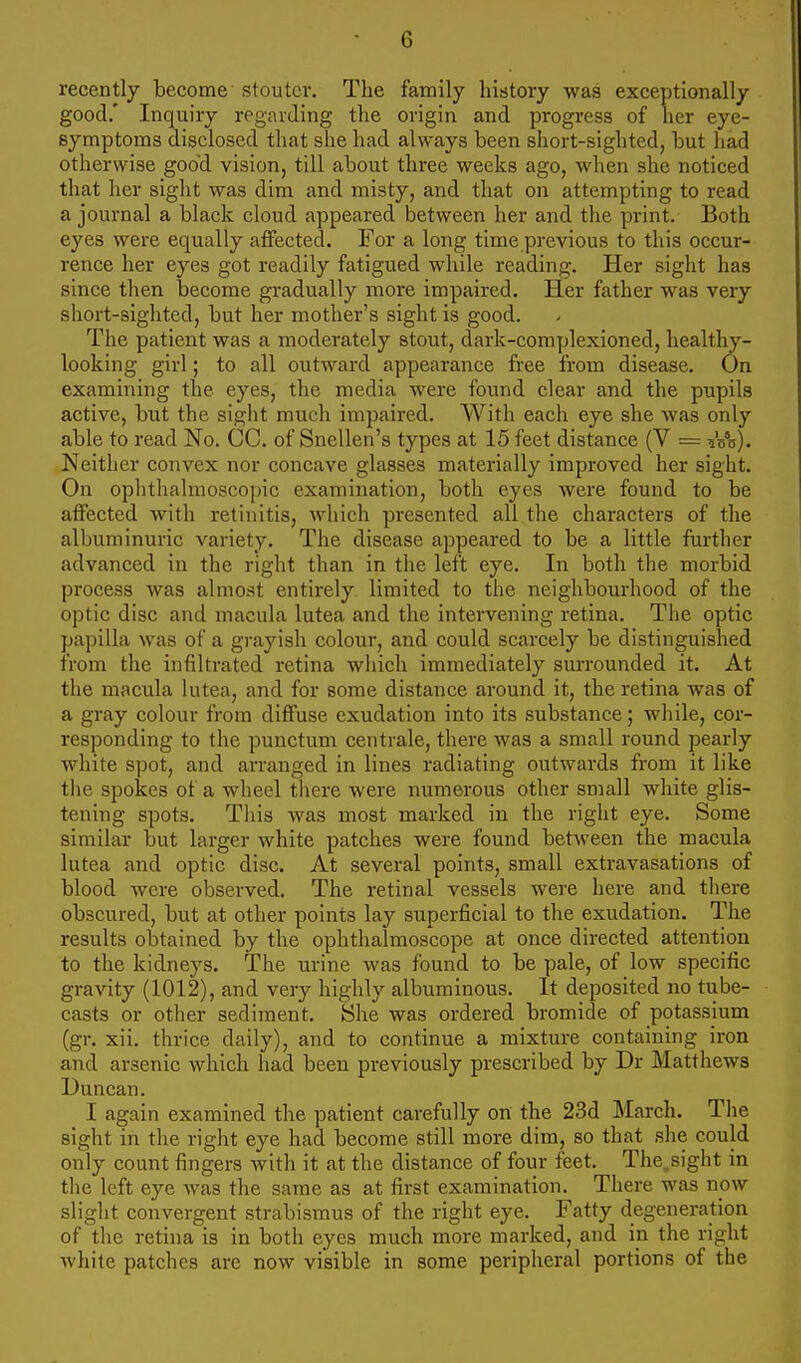 recently become stouter. The family history was exceptionally good.' Inquiry regarding the origin and progress of her eye- symptoms disclosed that she had always been short-sighted, but had otherwise goo'd vision, till about three weeks ago, when she noticed that her sight was dim and misty, and that on attempting to read a journal a black cloud appeared between her and the print. Both eyes were equally affected. For a long time previous to this occur- rence her eyes got readily fatigued while reading. Her sight has since then become gradually more impaired. Her father was very short-sighted, but her mother's sight is good. The patient was a moderately stout, dark-complexioned, healthy- looking girl; to all outward appearance free from disease. On examining the eyes, the media were found clear and the pupils active, but the sight much impaired. With each eye she was only able to read No. CC. of Snellen's types at 15 feet distance (V = Voo). Neither convex nor concave glasses materially improved her sight. On ophthalmoscopic examination, both eyes were found to be affected with retinitis, which presented all the characters of the albuminuric variety. The disease appeared to be a little further advanced in the right than in the left eye. In both the morbid process was almost entirely, limited to the neighbourhood of the optic disc and macula lutea and the intervening retina. The optic papilla was of a grayish colour, and could scarcely be distinguished from the infiltrated retina which immediately surrounded it. At the macula lutea, and for some distance around it, the retina was of a gray colour from diffuse exudation into its substance; while, cor- responding to the punctum centrale, there was a small round pearly white spot, and arranged in lines radiating outwards from it like the spokes of a wheel there were numerous other small white glis- tening spots. This was most marked in the right eye. Some similar but larger white patches were found between the macula lutea and optic disc. At several points, small extravasations of blood were observed. The retinal vessels were here and there obscured, but at other points lay superficial to the exudation. The results obtained by the ophthalmoscope at once directed attention to the kidneys. The urine was found to be pale, of low specific gravity (1012), and very highly albuminous. It deposited no tube- casts or other sediment. She was ordered bromide of potassium (gr. xii. thrice daily), and to continue a mixture containing iron and arsenic which had been previously prescribed by Dr Matthews Duncan. I again examined the patient carefully on the 23d March. The sight in the right eye had become still more dim, so that she could only count fingers with it at the distance of four feet. The.sight in the left eye was the same as at first examination. There was now slight convergent strabismus of the right eye. Fatty degeneration of the retina is in both eyes much more marked, and in the right white patches are now visible in some peripheral portions of the