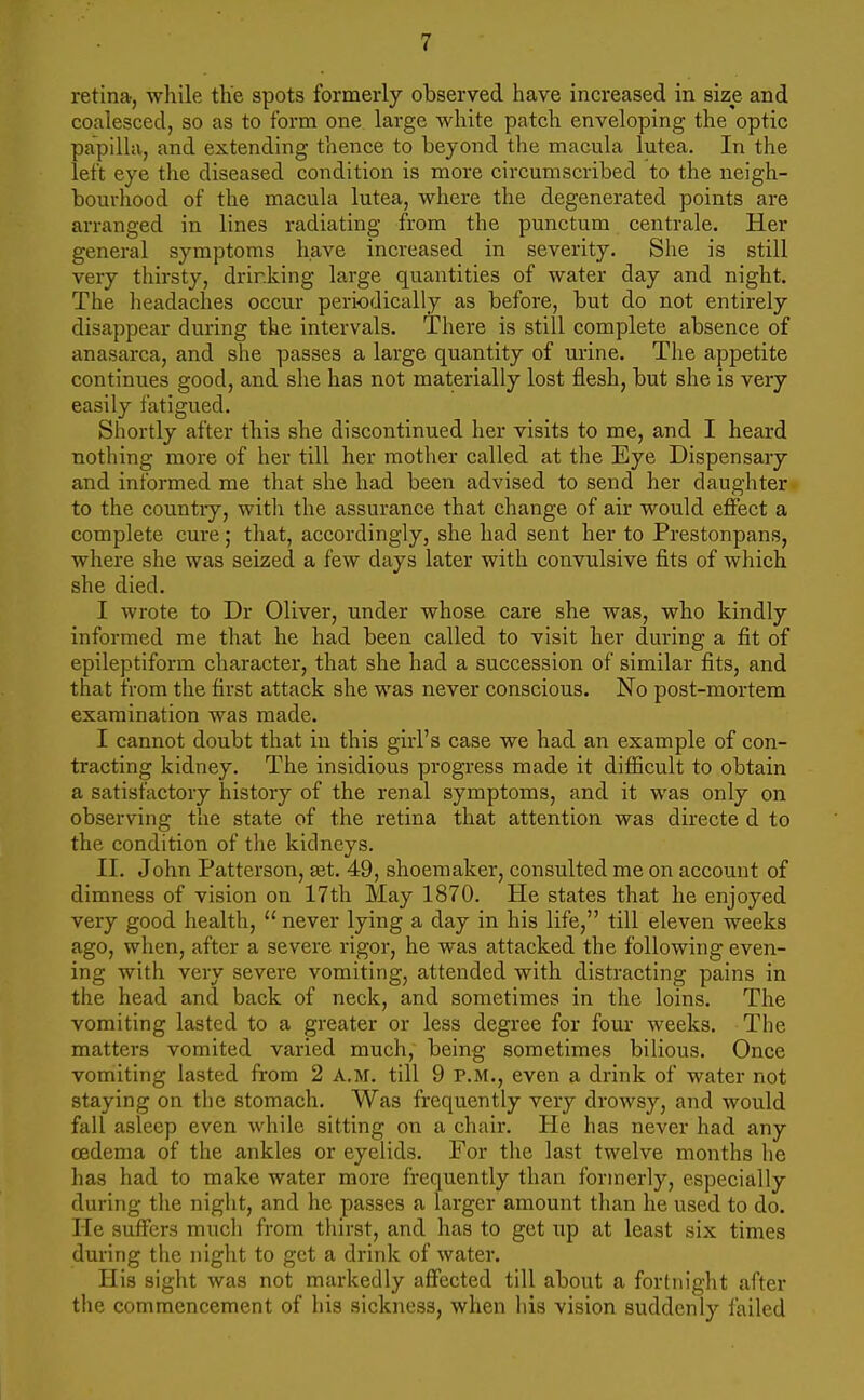 retina, while the spots formerly observed have increased in size and coalesced, so as to form one large white patch enveloping the optic papilla, and extending thence to beyond the macula lutea. In the left eye the diseased condition is more circumscribed to the neigh- bourhood of the macula lutea, where the degenerated points are arranged in lines radiating from the punctum centrale. Her general symptoms have increased in severity. She is still very thirsty, drinking large quantities of water day and night. The headaches occur periodically as before, but do not entirely disappear during the intervals. There is still complete absence of anasarca, and she passes a large quantity of urine. The appetite continues good, and she has not materially lost flesh, but she is very easily fatigued. Shortly after this she discontinued her visits to me, and I heard nothing more of her till her mother called at the Eye Dispensary and informed me that she had been advised to send her daughter to the countiy, with the assurance that change of air would effect a complete cure; that, accordingly, she had sent her to Prestonpans, where she was seized a few days later with convulsive fits of which she died. I wrote to Dr Oliver, under whose care she was, who kindly informed me that he had been called to visit her during a fit of epileptiform character, that she had a succession of similar fits, and that from the first attack she was never conscious. No post-mortem examination was made. I cannot doubt that in this girl's case we had an example of con- tracting kidney. The insidious progress made it difficult to obtain a satisfactory history of the renal symptoms, and it was only on observing the state of the retina that attention was directe d to the condition of the kidneys. II. John Patterson, set. 49, shoemaker, consulted me on account of dimness of vision on 17th May 1870. He states that he enjoyed very good health, never lying a day in his life, till eleven weeks ago, when, after a severe rigor, he was attacked the following even- ing with very severe vomiting, attended with distracting pains in the head and back of neck, and sometimes in the loins. The vomiting lasted to a greater or less degree for four weeks. The matters vomited varied much, being sometimes bilious. Once vomiting lasted from 2 A.M. till 9 P.M., even a drink of water not staying on the stomach. Was frequently very drowsy, and would fall asleep even while sitting on a chair. He has never had any oedema of the ankles or eyelids. For the last twelve months he has had to make water more frequently than formerly, especially during the night, and he passes a larger amount than he used to do. He suffers much from thirst, and has to get up at least six times during the night to get a drink of water. His sight was not markedly affected till about a fortnight after the commencement of his sickness, when his vision suddenly failed
