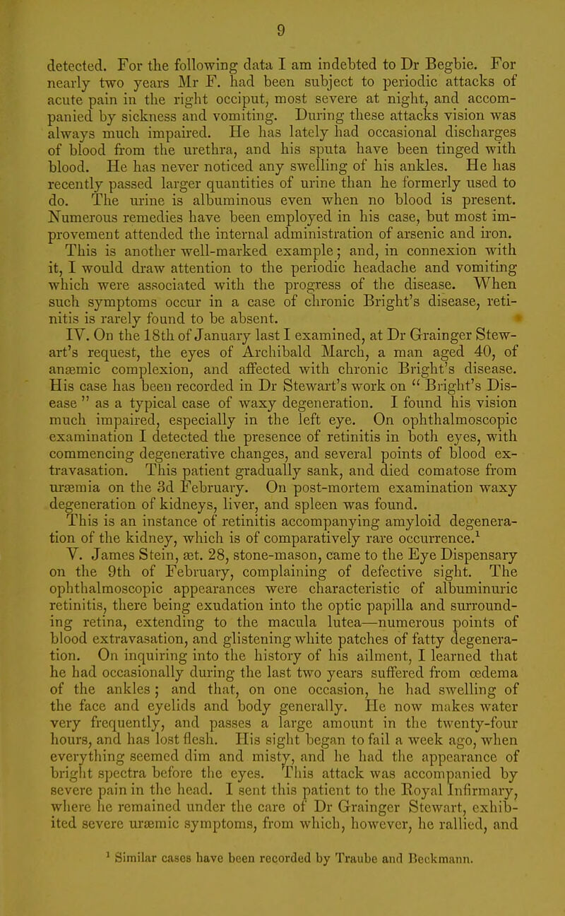 detected. For the following data I am indebted to Dr Begbie. For nearly two years Mr F. had been subject to periodic attacks of acute pain in the right occiput, most severe at night, and accom- panied by sickness and vomiting. During these attacks vision was always much impaired. He has lately had occasional discharges of blood from the urethra, and his sputa have been tinged with blood. He has never noticed any swelling of his ankles. He has recently passed larger quantities of urine than he formerly used to do. The urine is albuminous even when no blood is present. Numerous remedies have been employed in his case, but most im- provement attended the internal administration of arsenic and iron. This is another well-marked example; and, in connexion with it, I would draw attention to the periodic headache and vomiting which were associated with the progress of the disease. When such symptoms occur in a case of chronic Bright's disease, reti- nitis is rarely found to be absent. IV. On the 18th of January last I examined, at Dr Grainger Stew- art's request, the eyes of Archibald March, a man aged 40, of anaemic complexion, and affected with chronic Bright's disease. His case has been recorded in Dr Stewart's work on  Bright's Dis- ease  as a typical case of waxy degeneration. I found his vision much impaired, especially in the left eye. On ophthalmoscopic examination I detected the presence of retinitis in both eyes, with commencing degenerative changes, and several points of blood ex- travasation. This patient gradually sank, and died comatose from uraemia on the 3d February. On post-mortem examination waxy degeneration of kidneys, liver, and spleen was found. This is an instance of retinitis accompanying amyloid degenera- tion of the kidney, which is of comparatively rare occurrence.1 V. James Stein, ast. 28, stone-mason, came to the Eye Dispensary on the 9th of February, complaining of defective sight. The ophthalmoscopic appearances were characteristic of albuminuric retinitis, there being exudation into the optic papilla and surround- ing retina, extending to the macula lutea—numerous points of blood extravasation, and glistening white patches of fatty degenera- tion. On inquiring into the history of his ailment, I learned that he had occasionally during the last two years suffered from oedema of the ankles ; and that, on one occasion, he had swelling of the face and eyelids and body generally. He now makes water very frequently, and passes a large amount in the twenty-four hours, and has lost flesh. His sight began to fail a week ago, when everything seemed dim and misty, and he had the appearance of bright spectra before the eyes. This attack was accompanied by severe pain in the head. I sent this patient to the Royal Infirmary, where lie remained under the care of Dr Grainger Stewart, exhib- ited severe uraemic symptoms, from which, however, he rallied, and 1 Similar cases have been recorded by Traube and Bcckmann.