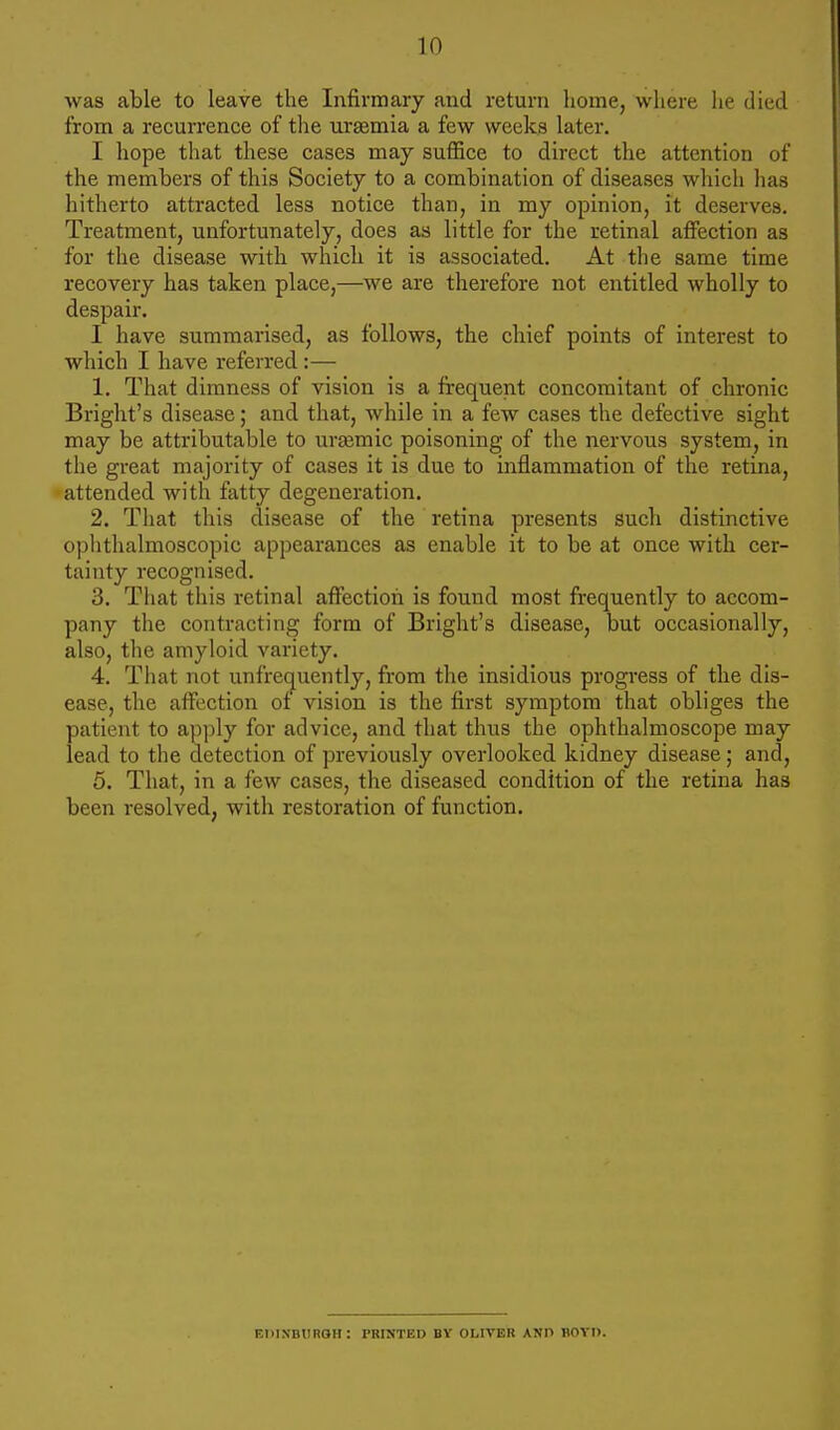 was able to leave the Infirmary and return home, where he died from a recurrence of the urgemia a few weeks later. I hope that these cases may suffice to direct the attention of the members of this Society to a combination of diseases which has hitherto attracted less notice than, in my opinion, it deserves. Treatment, unfortunately, does as little for the retinal affection as for the disease with which it is associated. At the same time recovery has taken place,—we are therefore not entitled wholly to despair. I have summarised, as follows, the chief points of interest to which I have referred:— 1. That dimness of vision is a frequent concomitant of chronic Bright's disease; and that, while in a few cases the defective sight may be attributable to ursemic poisoning of the nervous system, in the great majority of cases it is due to inflammation of the retina, attended with fatty degeneration. 2. That this disease of the retina presents such distinctive ophthalmoscopic appearances as enable it to be at once with cer- tainty recognised. 3. That this retinal affection is found most frequently to accom- pany the contracting form of Bright's disease, but occasionally, also, the amyloid variety. 4. That not unfrequently, from the insidious progress of the dis- ease, the affection of vision is the first symptom that obliges the patient to apply for advice, and that thus the ophthalmoscope may lead to the detection of previously overlooked kidney disease; and, 5. That, in a few cases, the diseased condition of the retina has been resolved, with restoration of function. Edinburgh: rRINTED BY OLIVER AND BOYD.