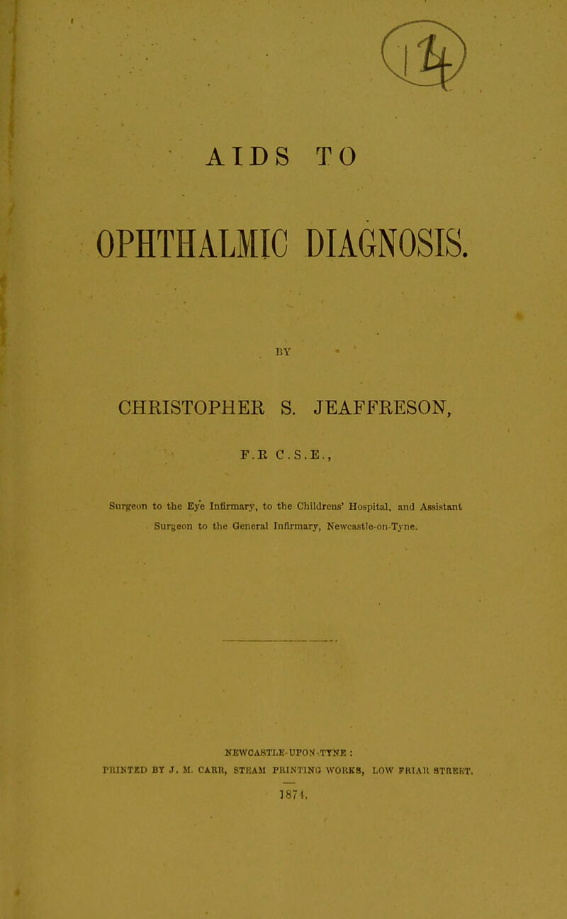 AIDS TO OPHTHALMIC DIAGNOSIS. CHRISTOPHER S. JEAFFRESON, Surgeon to the Eye Infirmary, to the Childrens' Hospital, and Assistant Surgeon to the General Infirmary, Newcastle-on-Tyne. NEWCASTLE-UPON-TTNK : PRINTED BY J. M. CAKH, STEAM PKINT1NI} WOKKB, LOW FlUAH STREET. 1871, I!Y F.K C.S.E.,