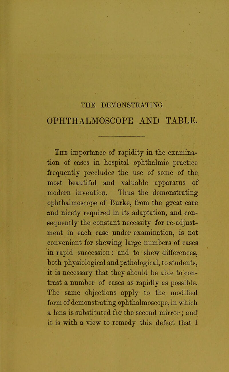 THE DEMONSTRATING OPHTHALMOSCOPE AND TABLE. The importance of rapidity in the examina- tion of cases in hospital ophthalmic practice frequently precludes the use of some of the most beautiful and valuable apparatus of modern invention. Thus the demonstrating ophthalmoscope of Burke, from the great care and nicety required in its adaptation, and con- sequently the constant necessity for re-adjust- ment in each case under examination, is not convenient for shewing large numbers of cases in rapid succession: and to shew differences, both physiological and pathological, to students, it is necessary that they should be able to con- trast a number of cases as rapidly as possible. The same objections apply to the modified form of demonstrating ophthalmoscope, in which a lens is substituted for the second mirror; and