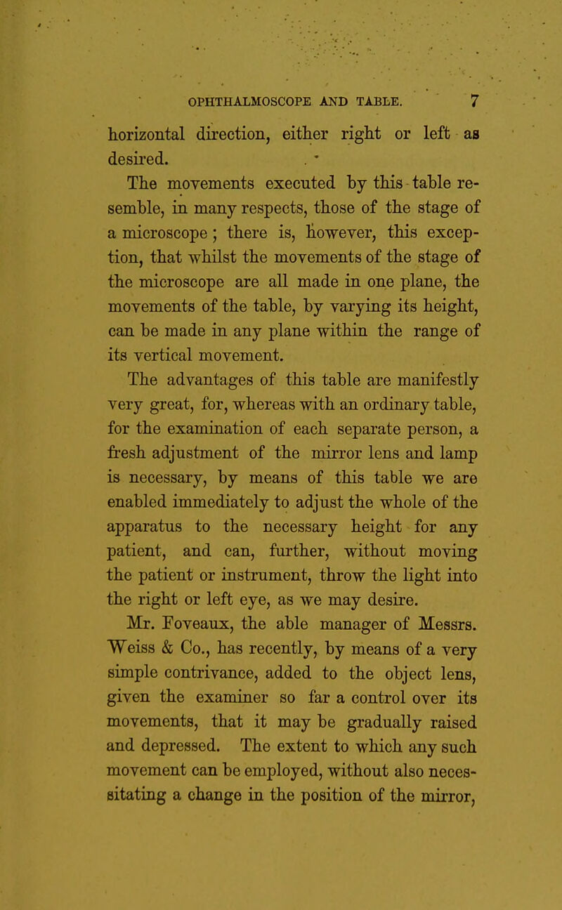 horizontal direction, either right or left as desired. The movements executed by this table re- semble, in many respects, those of the stage of a microscope; there is, however, this excep- tion, that whilst the movements of the stage of the microscope are all made in one plane, the movements of the table, by varying its height, can be made in any plane within the range of its vertical movement. The advantages of this table are manifestly very great, for, whereas with an ordinary table, for the examination of each separate person, a fresh adjustment of the mirror lens and lamp is necessary, by means of this table we are enabled immediately to adjust the whole of the apparatus to the necessary height for any patient, and can, further, without moving the patient or instrument, throw the light into the right or left eye, as we may desire. Mr. Foveaux, the able manager of Messrs. Weiss & Co., has recently, by means of a very simple contrivance, added to the object lens, given the examiner so far a control over its movements, that it may be gradually raised and depressed. The extent to which any such movement can be employed, without also neces- sitating a change in the position of the mirror,