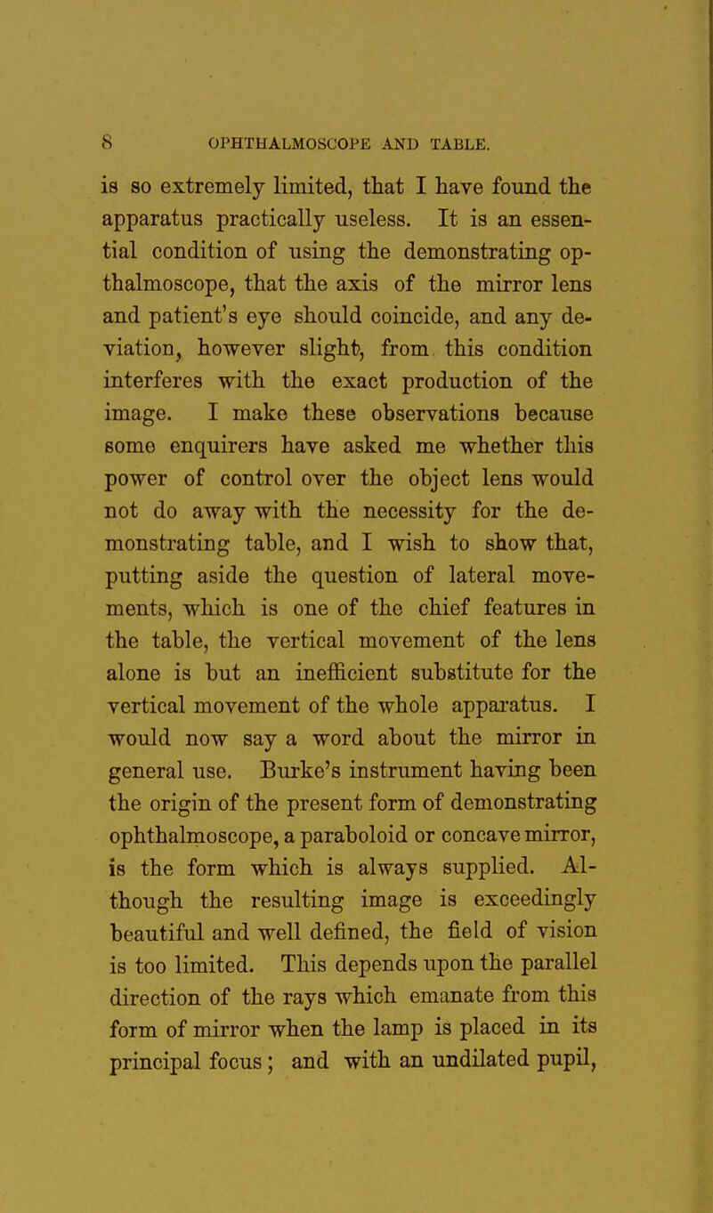 is so extremely limited, that I have found the apparatus practically useless. It is an essen- tial condition of using the demonstrating op- thalmoscope, that the axis of the mirror lens and patient's eye should coincide, and any de- viation, however slight, from this condition interferes with the exact production of the image. I make these observations because some enquirers have asked me whether this power of control over the object lens would not do away with the necessity for the de- monstrating table, and I wish to show that, putting aside the question of lateral move- ments, which is one of the chief features in the table, the vertical movement of the lens alone is but an inefficient substitute for the vertical movement of the whole apparatus. I would now say a word about the mirror in general use. Burke's instrument having been the origin of the present form of demonstrating ophthalmoscope, a paraboloid or concave mirror, is the form which is always supplied. Al- though the resulting image is exceedingly beautiful and well defined, the field of vision is too limited. This depends upon the parallel direction of the rays which emanate from this form of mirror when the lamp is placed in its principal focus; and with an undilated pupil,