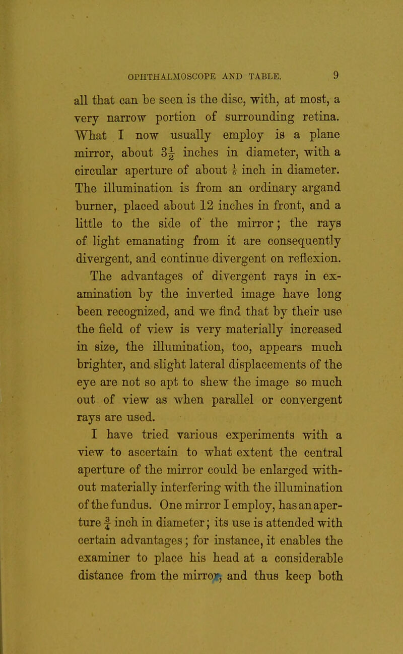 all that can be seen is the disc, with, at most, a very narrow portion of surrounding retina. What I now usually employ is a plane mirror, about 3^ inches in diameter, with a circular aperture of about I inch in diameter. The illumination is from an ordinary argand burner, placed about 12 inches in front, and a little to the side of the mirror; the rays of light emanating from it are consequently divergent, and continue divergent on reflexion. The advantages of divergent rays in ex- amination by the inverted image have long been recognized, and we find that by their use the field of view is very materially increased in size, the illumination, too, appears much brighter, and slight lateral displacements of the eye are not so apt to shew the image so much out of view as when parallel or convergent rays are used. I have tried various experiments with a view to ascertain to what extent the central aperture of the mirror could be enlarged with- out materially interfering with the illumination of the fundus. One mirror I employ, has an aper- ture f inch in diameter; its use is attended with certain advantages; for instance, it enables the examiner to place his head at a considerable distance from the mirror, and thus keep both