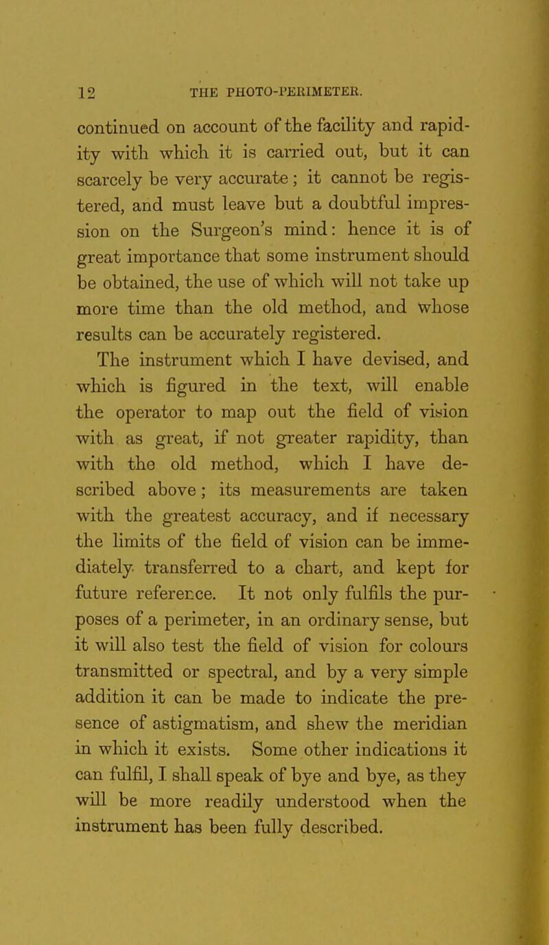 continued on account of the facility and rapid- ity with which it is carried out, but it can scarcely be very accurate; it cannot be regis- tered, and must leave but a doubtful impres- sion on the Surgeon's mind: hence it is of great importance that some instrument should be obtained, the use of which will not take up more time than the old method, and whose results can be accurately registered. The instrument which I have devised, and which is figured in the text, will enable the operator to map out the field of vision with as great, if not greater rapidity, than with the old method, which I have de- scribed above; its measurements are taken with the greatest accuracy, and if necessary the limits of the field of vision can be imme- diately transferred to a chart, and kept for future reference. It not only fulfils the pur- poses of a perimeter, in an ordinary sense, but it will also test the field of vision for colours transmitted or spectral, and by a very simple addition it can be made to indicate the pre- sence of astigmatism, and shew the meridian in which it exists. Some other indications it can fulfil, I shall speak of bye and bye, as they will be more readily understood when the instrument has been fully described.