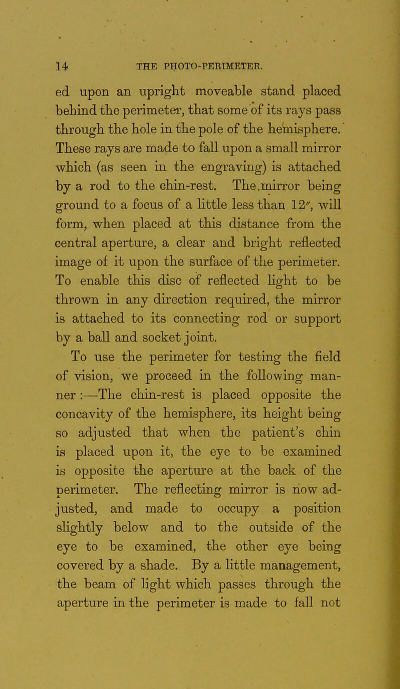 ed upon an upright moveable stand placed behind the perimeter, that some of its rays pass through the hole in the pole of the hemisphere.' These rays are made to fall upon a small mirror which (as seen in the engraving) is attached by a rod to the chin-rest. The.mirror being ground to a focus of a little less than 12, will form, when placed at this distance from the central aperture, a clear and bright reflected image of it upon the surface of the perimeter. To enable this disc of reflected light to be thrown in any direction required, the mirror is attached to its connecting rod or support by a ball and socket joint. To use the perimeter for testing the field of vision, we proceed in the following man- ner :—The chin-rest is placed opposite the concavity of the hemisphere, its height being so adjusted that when the patient's chin is placed upon it, the eye to be examined is opposite the aperture at the back of the perimeter. The reflecting mirror is now ad- justed, and made to occupy a position slightly below and to the outside of the eye to be examined, the other eye being covered by a shade. By a little management, the beam of light which passes through the aperture in the perimeter is made to fall not
