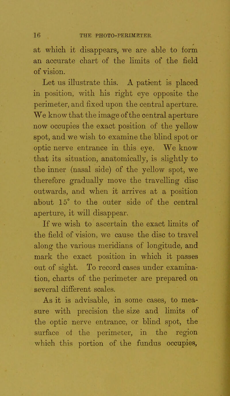 at which it disappears, we are able to form an accurate chart of the limits of the field of vision. Let us illustrate this. A patient is placed in position, with his right eye opposite the perimeter, and fixed upon the central aperture. We know that the image of the central aperture now occupies the exact position of the yellow spot, and we wish to examine the blind spot or optic nerve entrance in this eye. We know that its situation, anatomically, is slightly to the inner (nasal side) of the yellow spot, we therefore gradually move the travelling disc outwards, and when it arrives at a position about 15° to the outer side of the central aperture, it will disappear. If we wish to ascertain the exact limits of the field of vision, we cause the disc to travel along the various meridians of longitude, and mark the exact position in which it passes out of sight. To record cases under examina- tion, charts of the perimeter are prepared on several different scales. As it is advisable, in some cases, to mea- sure with precision the size and limits of the optic nerve entrance, or blind spot, the surface of the perimeter, in the region which this portion of the fundus occupies,