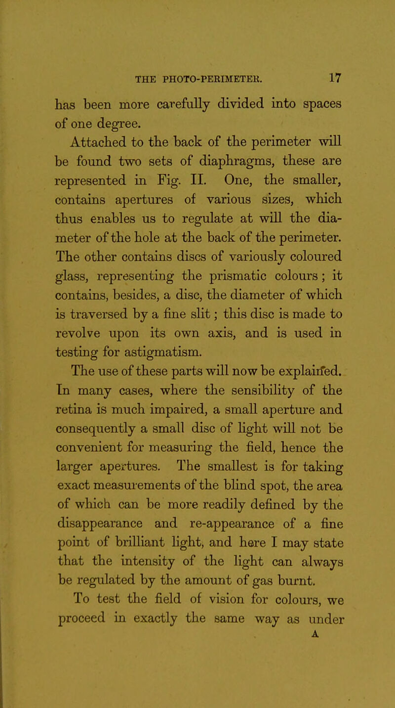 has been more carefully divided into spaces of one degree. Attached to the back of the perimeter will be found two sets of diaphragms, these are represented in Fig. II. One, the smaller, contains apertures of various sizes, which thus enables us to regulate at will the dia- meter of the hole at the back of the perimeter. The other contains discs of variously coloured glass, representing the prismatic colours; it contains, besides, a disc, the diameter of which is traversed by a fine slit; this disc is made to revolve upon its own axis, and is used in testing for astigmatism. The use of these parts will now be explained. In many cases, where the sensibility of the retina is much impaired, a small aperture and consequently a small disc of light will not be convenient for measuring the field, hence the larger apertures. The smallest is for taking exact measurements of the blind spot, the area of which can be more readily defined by the disappearance and re-appearance of a fine point of brilliant light, and here I may state that the intensity of the light can always be regulated by the amount of gas burnt. To test the field of vision for colours, we proceed in exactly the same way as under A