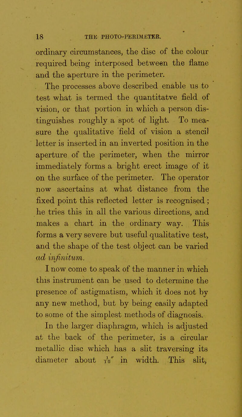 ordinary circumstances, the disc of the colour required being interposed between the name and the aperture in the perimeter. The processes above described enable us to test what is termed the quantitatve field of vision, or that portion in which a person dis- tinguishes roughly a spot of light. To mea- sure the qualitative field of vision a stencil letter is inserted in an inverted position in the aperture of the perimeter, when the mirror immediately forms a bright erect image of it on the surface of the perimeter. The operator now ascertains at what distance from the fixed point this reflected letter is recognised ; he tries this in all the various directions, and makes a chart in the ordinary way. This forms a very severe but useful qualitative test, and the shape of the test object can be varied ad infinitum. I now come to speak of the manner in which this instrument can be used to determine the presence of astigmatism, which it does not by any new method, but by being easily adapted to some of the simplest methods of diagnosis. In the larger diaphragm, which is adjusted at the back of the perimeter, is a circular metallic disc which has a slit traversing its diameter about iV in width. This slit,