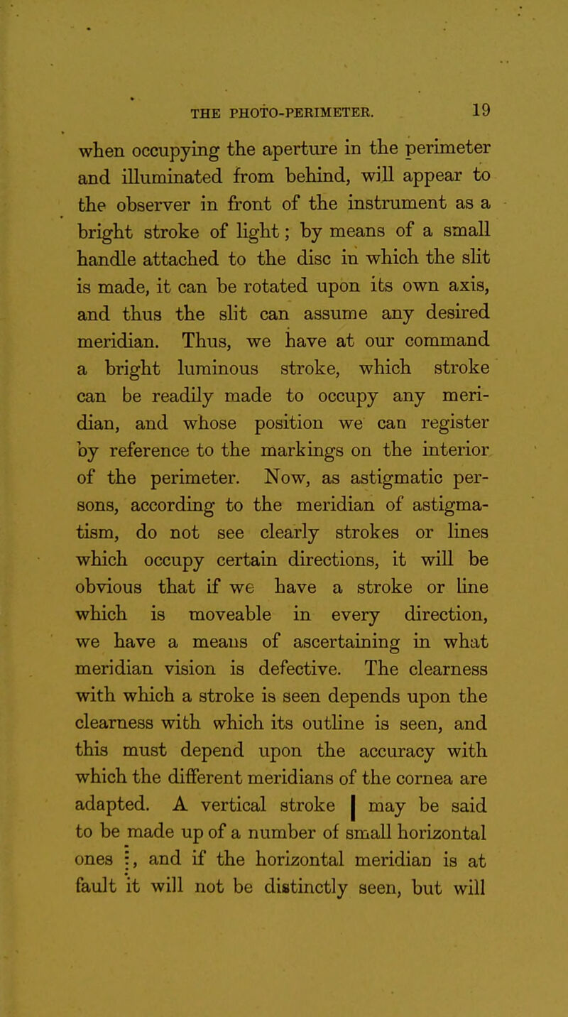 when occupying the aperture in the perimeter and illuminated from behind, will appear to the observer in front of the instrument as a bright stroke of light; by means of a small handle attached to the disc in which the slit is made, it can be rotated upon its own axis, and thus the slit can assume any desired meridian. Thus, we have at our command a bright luminous stroke, which stroke can be readily made to occupy any meri- dian, and whose position we can register by reference to the markings on the interior of the perimeter. Now, as astigmatic per- sons, according to the meridian of astigma- tism, do not see clearly strokes or lines which occupy certain directions, it will be obvious that if we have a stroke or line which is moveable in every direction, we have a means of ascertaining in what meridian vision is defective. The clearness with which a stroke is seen depends upon the clearness with which its outline is seen, and this must depend upon the accuracy with which the different meridians of the cornea are adapted. A vertical stroke | may be said to be made up of a number of small horizontal ones and if the horizontal meridian is at fault it will not be distinctly seen, but will