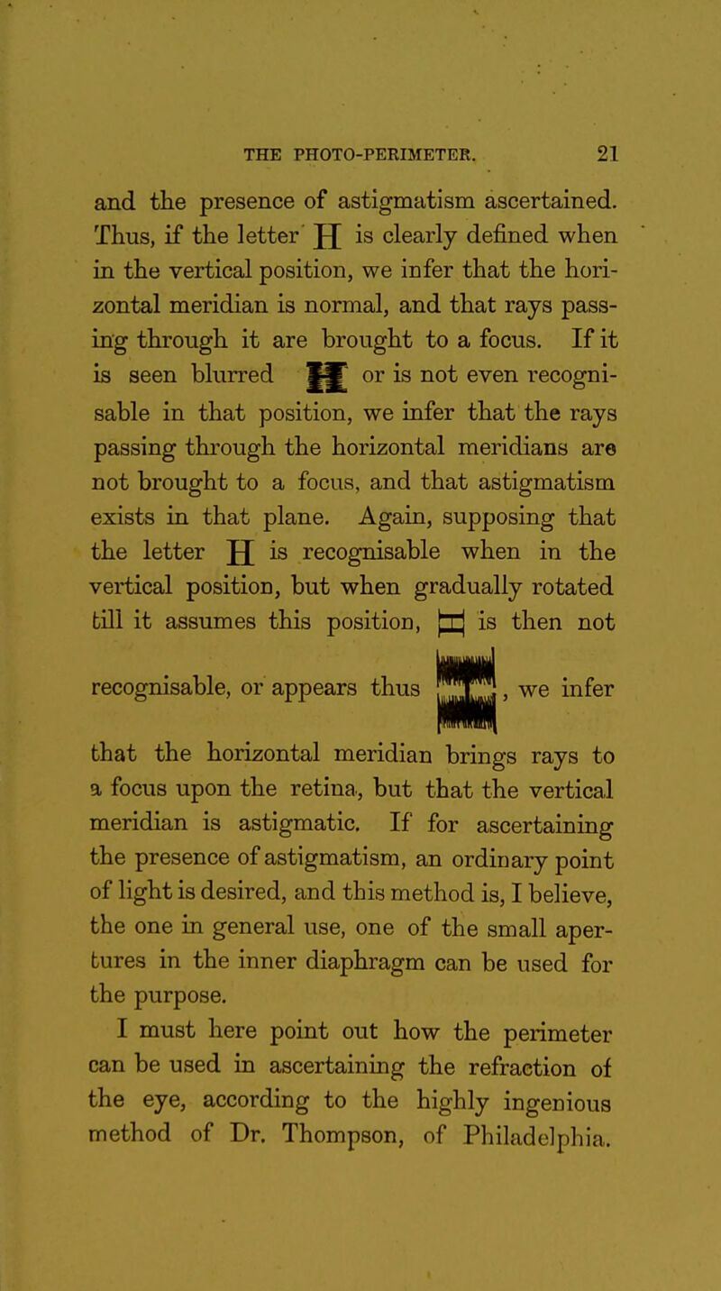 and the presence of astigmatism ascertained. Thus, if the letter JJ is clearly defined when in the vertical position, we infer that the hori- zontal meridian is normal, and that rays pass- ing through it are brought to a focus. If it is seen blurred or is not even recogni- sable in that position, we infer that the rays passing through the horizontal meridians are not brought to a focus, and that astigmatism exists in that plane. Again, supposing that the letter JJ is recognisable when in the vertical position, but when gradually rotated till it assumes this position, ^ is then not recognisable, or appears thus J*JG, we infer that the horizontal meridian brings rays to a focus upon the retina, but that the vertical meridian is astigmatic. If for ascertaining the presence of astigmatism, an ordinary point of light is desired, and this method is, I believe, the one in general use, one of the small aper- tures in the inner diaphragm can be used for the purpose. I must here point out how the perimeter can be used in ascertaining the refraction of the eye, according to the highly ingenious method of Dr. Thompson, of Philadelphia.