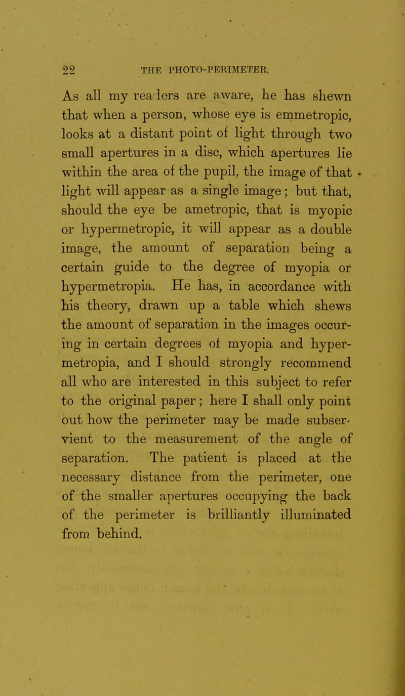 As all my readers are a ware, he has shewn that when a person, whose eye is emmetropic, looks at a distant point of light through two small apertures in a disc, which apertures lie within the area of the pupil, the image of that • light will appear as a single image; but that, should the eye be ametropic, that is myopic or hypermetropic, it will appear as a double image, the amount of separation being a certain guide to the degree of myopia or hypermetropia. He has, in accordance with his theory, drawn up a table which shews the amount of separation in the images occur- ing in certain degrees of myopia and hyper- metropia, and I should strongly recommend all who are interested in this subject to refer to the original paper; here I shall only point out how the perimeter may be made subser- vient to the measurement of the angle of separation. The patient is placed at the necessary distance from the perimeter, one of the smaller apertures occupying the back of the perimeter is brilliantly illuminated from behind.