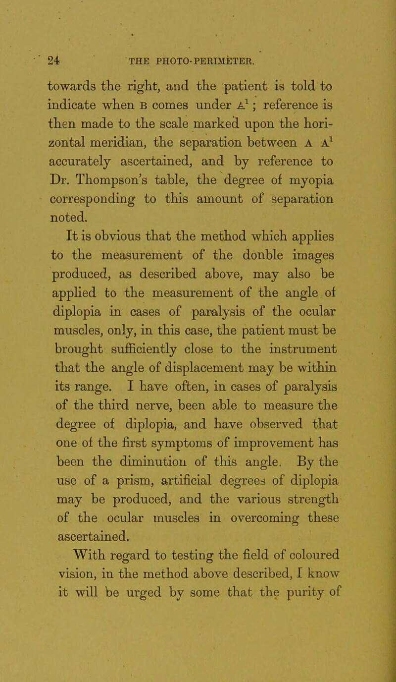 towards the right, and the patient is told to indicate when b comes under A1; reference is then made to the scale marked upon the hori- zontal meridian, the separation between A A1 accurately ascertained, and by reference to Dr. Thompson's table, the degree of myopia corresponding to this amount of separation noted. It is obvious that the method which applies to the measurement of the double images produced, as described above, may also be applied to the measurement of the angle of diplopia in cases of paralysis of the ocular muscles, only, in this case, the patient must be brought sufficiently close to the instrument that the angle of displacement may be within its range. I have often, in cases of paralysis of the third nerve, been able to measure the degree of diplopia, and have observed that one of the first symptoms of improvement has been the diminution of this angle. By the use of a prism, artificial degrees of diplopia may be produced, and the various strength of the ocular muscles in overcoming these ascertained. With regard to testing the field of coloured vision, in the method above described, I know it will be urged by some that the purity of