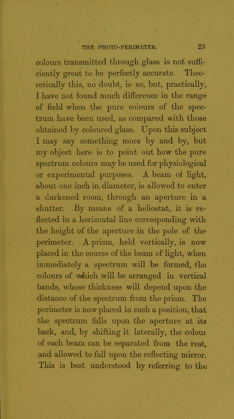 colours transmitted through glass is not suffi- ciently great to be perfectly accurate. Theo- retically this, no doubt, is so, but, practically, I have not found much difference in the range of field when the pure colours of the spec- trum have been used, as compared with those obtained by coloured glass. Upon this subject I may say something more by and by, but my object here is to point out how the pure spectrum colours may be used for physiological or experimental purposes. A beam of light, about one inch in diameter, is allowed to enter a darkened room, through an aperture in a shutter. By means of a heliostat, it is re- flected in a horizontal line corresponding with the height of the aperture in the pole of the perimeter. A prism, held vertically, is now placed in the course of the beam of light, when immediately a spectrum will be formed, the colours of w«hich will be arranged in vertical bands, whose thickness will depend upon the distance of the spectrum from the prism. The perimeter is now placed in such a position, that the spectrum falls upon the aperture at its back, and, by shifting it laterally, the colour of each beam can be separated from the rest, and allowed to fall upon the reflecting mirror. This is best understood by referring to the