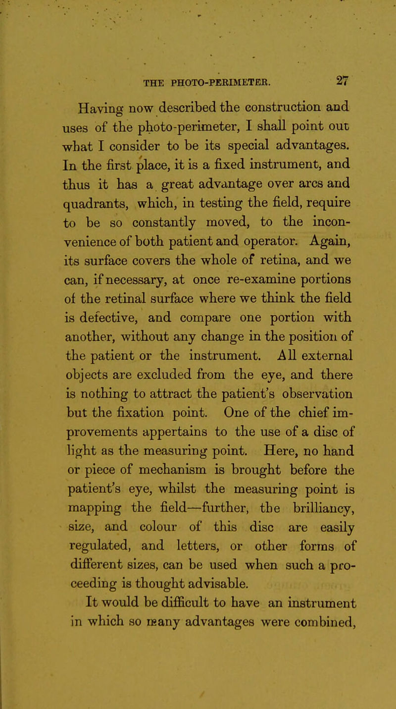 Having now described the construction and uses of the photo-perimeter, I shall point out what I consider to be its special advantages. In the first place, it is a fixed instrument, and thus it has a great advantage over arcs and quadrants, which, in testing the field, require to be so constantly moved, to the incon- venience of both patient and operator. Again, its surface covers the whole of retina, and we can, if necessary, at once re-examine portions of the retinal surface where we think the field is defective, and compare one portion with another, without any change in the position of the patient or the instrument. All external objects are excluded from the eye, and there is nothing to attract the patient's observation but the fixation point. One of the chief im- provements appertains to the use of a disc of light as the measuring point. Here, no hand or piece of mechanism is brought before the patient's eye, whilst the measuring point is mapping the field—further, the brilliancy, size, and colour of this disc are easily regulated, and letters, or other forms of different sizes, can be used when such a pro- ceeding is thought advisable. It would be difficult to have an instrument in which so usany advantages were combined,