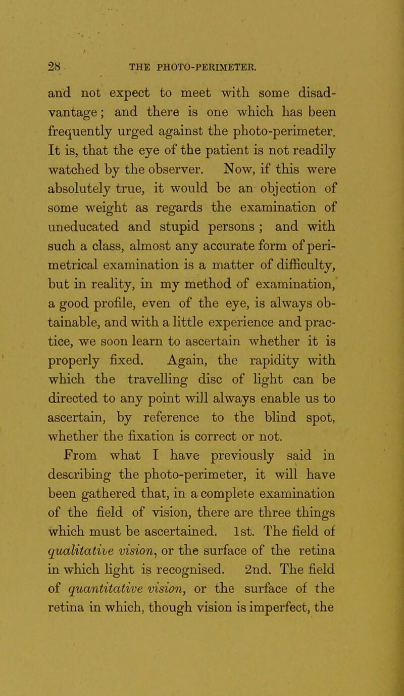 and not expect to meet with some disad- vantage ; and there is one which has been frequently urged against the photo-perimeter. It is, that the eye of the patient is not readily watched by the observer. Now, if this were absolutely true, it would be an objection of some weight as regards the examination of uneducated and stupid persons ; and with such a class, almost any accurate form of peri- metrical examination is a matter of difficulty, but in reality, in my method of examination, a good profile, even of the eye, is always ob- tainable, and with a little experience and prac- tice, we soon learn to ascertain whether it is properly fixed. Again, the rapidity with which the travelling disc of light can be directed to any point wiJl always enable us to ascertain, by reference to the blind spot, whether the fixation is correct or not. From what I have previously said in describing the photo-perimeter, it will have been gathered that, in a complete examination of the field of vision, there are three things which must be ascertained. 1st. The field of qualitative vision, or the surface of the retina in which fight is recognised. 2nd. The field of quantitative vision, or the surface of the retina in which, though vision is imperfect, the